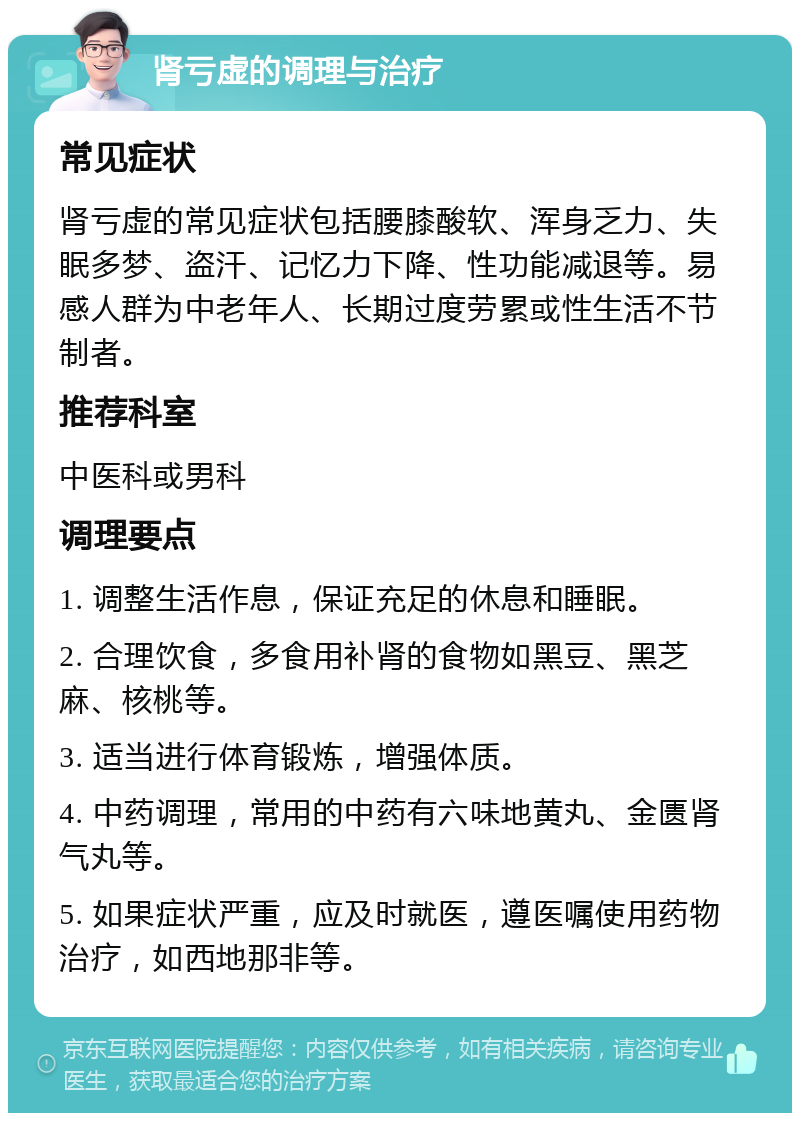 肾亏虚的调理与治疗 常见症状 肾亏虚的常见症状包括腰膝酸软、浑身乏力、失眠多梦、盗汗、记忆力下降、性功能减退等。易感人群为中老年人、长期过度劳累或性生活不节制者。 推荐科室 中医科或男科 调理要点 1. 调整生活作息，保证充足的休息和睡眠。 2. 合理饮食，多食用补肾的食物如黑豆、黑芝麻、核桃等。 3. 适当进行体育锻炼，增强体质。 4. 中药调理，常用的中药有六味地黄丸、金匮肾气丸等。 5. 如果症状严重，应及时就医，遵医嘱使用药物治疗，如西地那非等。