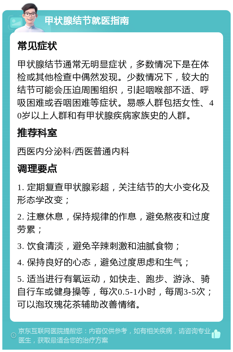 甲状腺结节就医指南 常见症状 甲状腺结节通常无明显症状，多数情况下是在体检或其他检查中偶然发现。少数情况下，较大的结节可能会压迫周围组织，引起咽喉部不适、呼吸困难或吞咽困难等症状。易感人群包括女性、40岁以上人群和有甲状腺疾病家族史的人群。 推荐科室 西医内分泌科/西医普通内科 调理要点 1. 定期复查甲状腺彩超，关注结节的大小变化及形态学改变； 2. 注意休息，保持规律的作息，避免熬夜和过度劳累； 3. 饮食清淡，避免辛辣刺激和油腻食物； 4. 保持良好的心态，避免过度思虑和生气； 5. 适当进行有氧运动，如快走、跑步、游泳、骑自行车或健身操等，每次0.5-1小时，每周3-5次；可以泡玫瑰花茶辅助改善情绪。