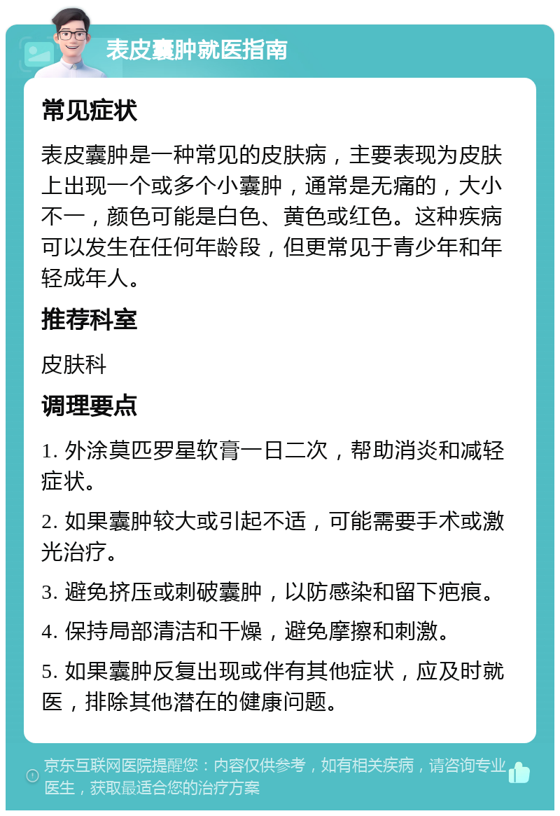 表皮囊肿就医指南 常见症状 表皮囊肿是一种常见的皮肤病，主要表现为皮肤上出现一个或多个小囊肿，通常是无痛的，大小不一，颜色可能是白色、黄色或红色。这种疾病可以发生在任何年龄段，但更常见于青少年和年轻成年人。 推荐科室 皮肤科 调理要点 1. 外涂莫匹罗星软膏一日二次，帮助消炎和减轻症状。 2. 如果囊肿较大或引起不适，可能需要手术或激光治疗。 3. 避免挤压或刺破囊肿，以防感染和留下疤痕。 4. 保持局部清洁和干燥，避免摩擦和刺激。 5. 如果囊肿反复出现或伴有其他症状，应及时就医，排除其他潜在的健康问题。