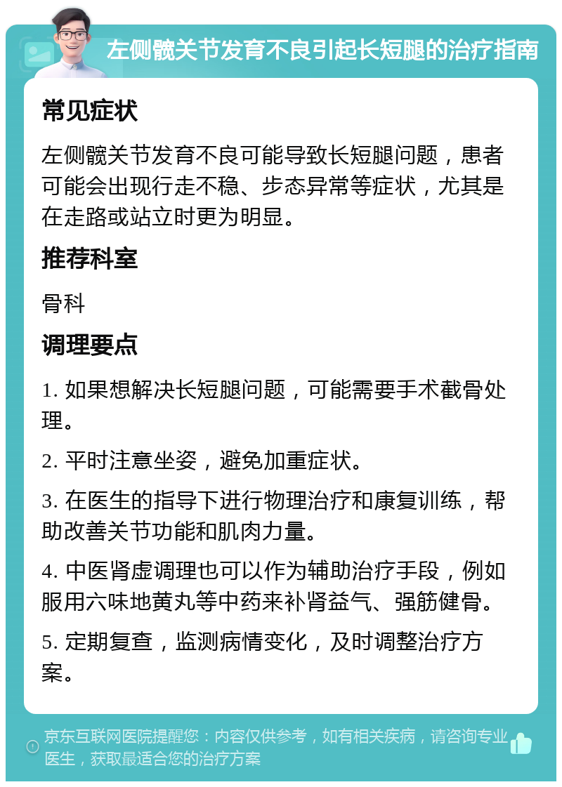 左侧髋关节发育不良引起长短腿的治疗指南 常见症状 左侧髋关节发育不良可能导致长短腿问题，患者可能会出现行走不稳、步态异常等症状，尤其是在走路或站立时更为明显。 推荐科室 骨科 调理要点 1. 如果想解决长短腿问题，可能需要手术截骨处理。 2. 平时注意坐姿，避免加重症状。 3. 在医生的指导下进行物理治疗和康复训练，帮助改善关节功能和肌肉力量。 4. 中医肾虚调理也可以作为辅助治疗手段，例如服用六味地黄丸等中药来补肾益气、强筋健骨。 5. 定期复查，监测病情变化，及时调整治疗方案。