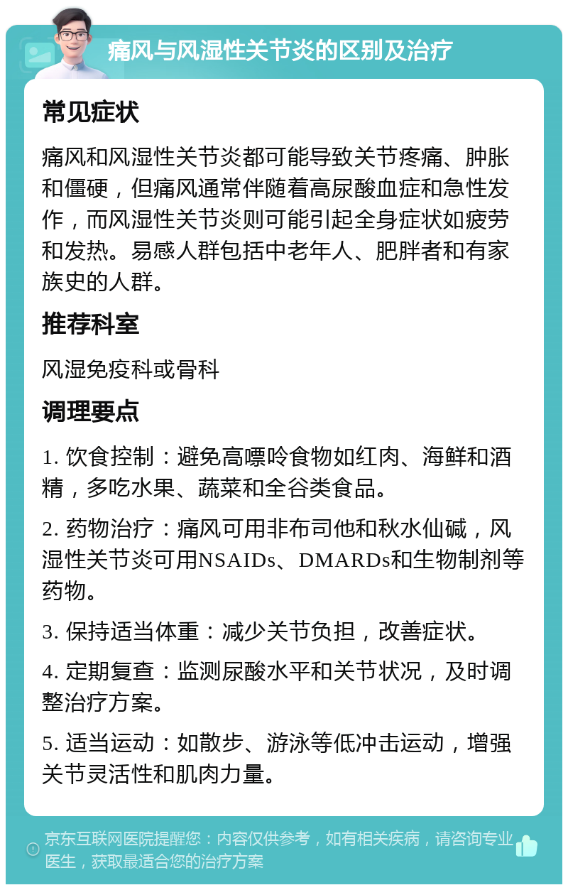 痛风与风湿性关节炎的区别及治疗 常见症状 痛风和风湿性关节炎都可能导致关节疼痛、肿胀和僵硬，但痛风通常伴随着高尿酸血症和急性发作，而风湿性关节炎则可能引起全身症状如疲劳和发热。易感人群包括中老年人、肥胖者和有家族史的人群。 推荐科室 风湿免疫科或骨科 调理要点 1. 饮食控制：避免高嘌呤食物如红肉、海鲜和酒精，多吃水果、蔬菜和全谷类食品。 2. 药物治疗：痛风可用非布司他和秋水仙碱，风湿性关节炎可用NSAIDs、DMARDs和生物制剂等药物。 3. 保持适当体重：减少关节负担，改善症状。 4. 定期复查：监测尿酸水平和关节状况，及时调整治疗方案。 5. 适当运动：如散步、游泳等低冲击运动，增强关节灵活性和肌肉力量。