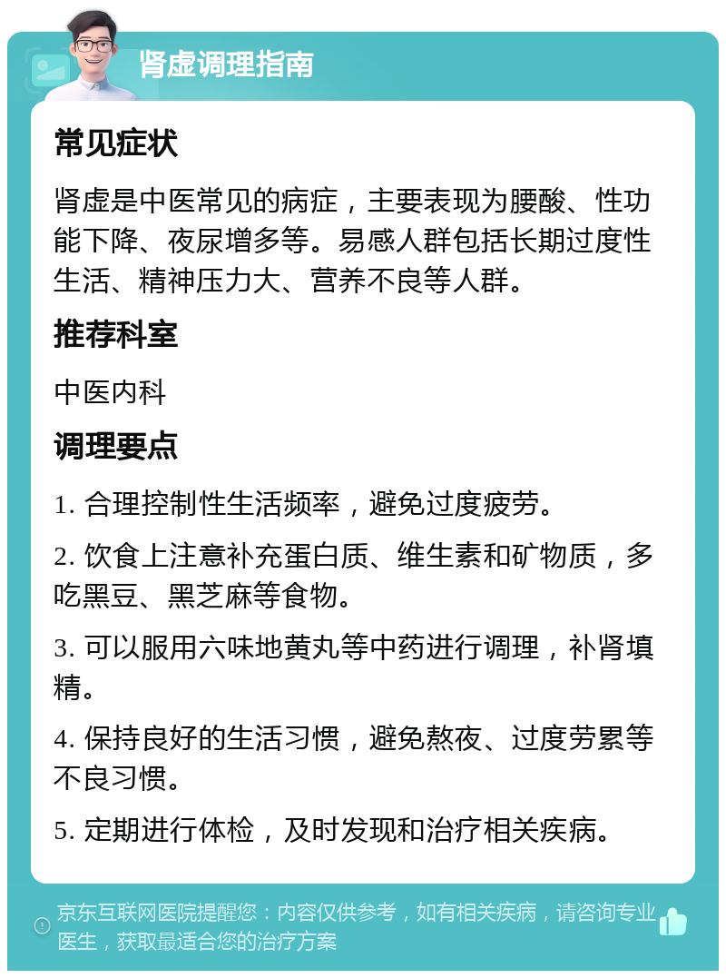 肾虚调理指南 常见症状 肾虚是中医常见的病症，主要表现为腰酸、性功能下降、夜尿增多等。易感人群包括长期过度性生活、精神压力大、营养不良等人群。 推荐科室 中医内科 调理要点 1. 合理控制性生活频率，避免过度疲劳。 2. 饮食上注意补充蛋白质、维生素和矿物质，多吃黑豆、黑芝麻等食物。 3. 可以服用六味地黄丸等中药进行调理，补肾填精。 4. 保持良好的生活习惯，避免熬夜、过度劳累等不良习惯。 5. 定期进行体检，及时发现和治疗相关疾病。