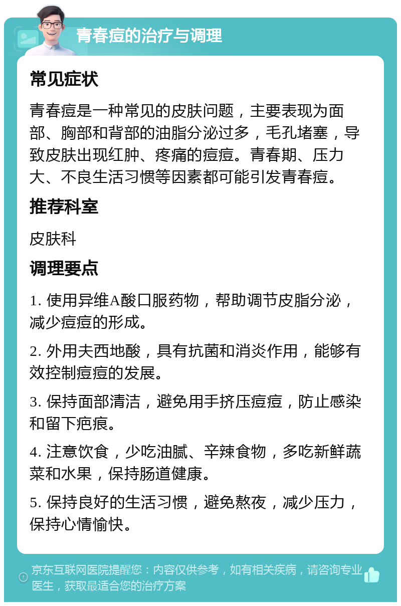 青春痘的治疗与调理 常见症状 青春痘是一种常见的皮肤问题，主要表现为面部、胸部和背部的油脂分泌过多，毛孔堵塞，导致皮肤出现红肿、疼痛的痘痘。青春期、压力大、不良生活习惯等因素都可能引发青春痘。 推荐科室 皮肤科 调理要点 1. 使用异维A酸口服药物，帮助调节皮脂分泌，减少痘痘的形成。 2. 外用夫西地酸，具有抗菌和消炎作用，能够有效控制痘痘的发展。 3. 保持面部清洁，避免用手挤压痘痘，防止感染和留下疤痕。 4. 注意饮食，少吃油腻、辛辣食物，多吃新鲜蔬菜和水果，保持肠道健康。 5. 保持良好的生活习惯，避免熬夜，减少压力，保持心情愉快。