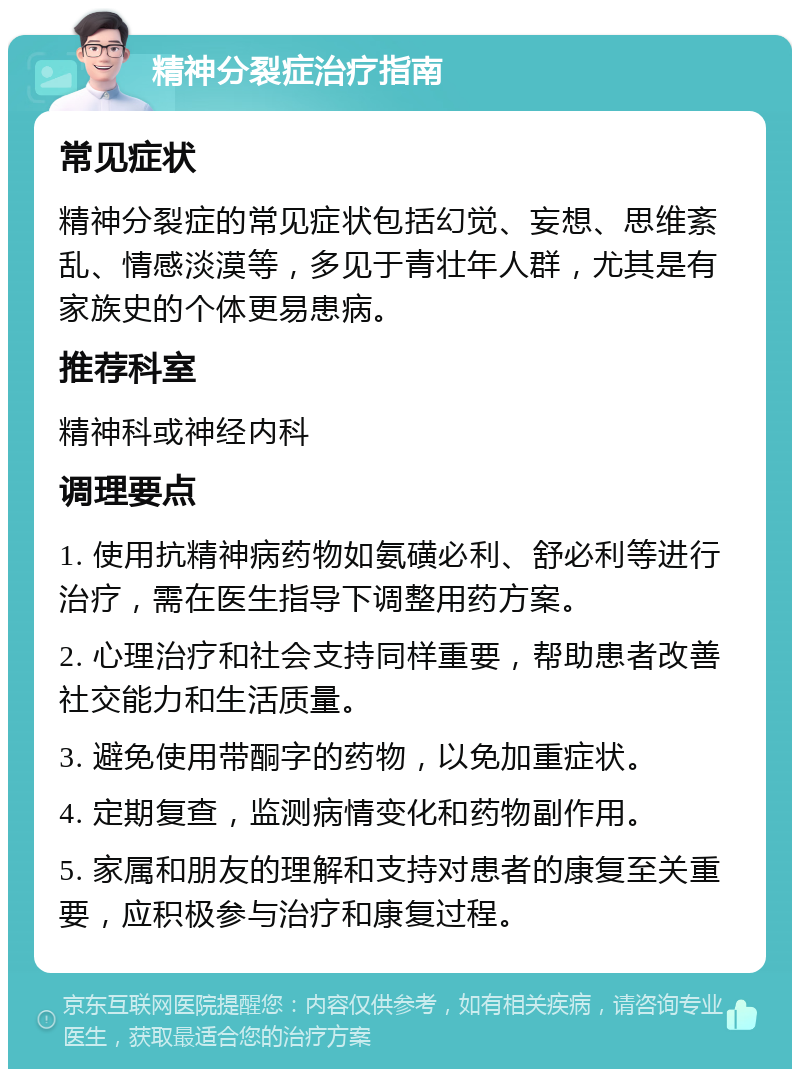 精神分裂症治疗指南 常见症状 精神分裂症的常见症状包括幻觉、妄想、思维紊乱、情感淡漠等，多见于青壮年人群，尤其是有家族史的个体更易患病。 推荐科室 精神科或神经内科 调理要点 1. 使用抗精神病药物如氨磺必利、舒必利等进行治疗，需在医生指导下调整用药方案。 2. 心理治疗和社会支持同样重要，帮助患者改善社交能力和生活质量。 3. 避免使用带酮字的药物，以免加重症状。 4. 定期复查，监测病情变化和药物副作用。 5. 家属和朋友的理解和支持对患者的康复至关重要，应积极参与治疗和康复过程。