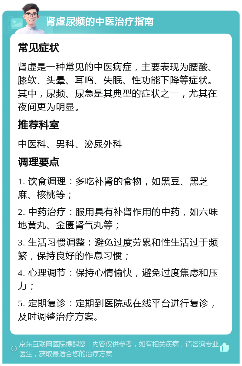 肾虚尿频的中医治疗指南 常见症状 肾虚是一种常见的中医病症，主要表现为腰酸、膝软、头晕、耳鸣、失眠、性功能下降等症状。其中，尿频、尿急是其典型的症状之一，尤其在夜间更为明显。 推荐科室 中医科、男科、泌尿外科 调理要点 1. 饮食调理：多吃补肾的食物，如黑豆、黑芝麻、核桃等； 2. 中药治疗：服用具有补肾作用的中药，如六味地黄丸、金匮肾气丸等； 3. 生活习惯调整：避免过度劳累和性生活过于频繁，保持良好的作息习惯； 4. 心理调节：保持心情愉快，避免过度焦虑和压力； 5. 定期复诊：定期到医院或在线平台进行复诊，及时调整治疗方案。