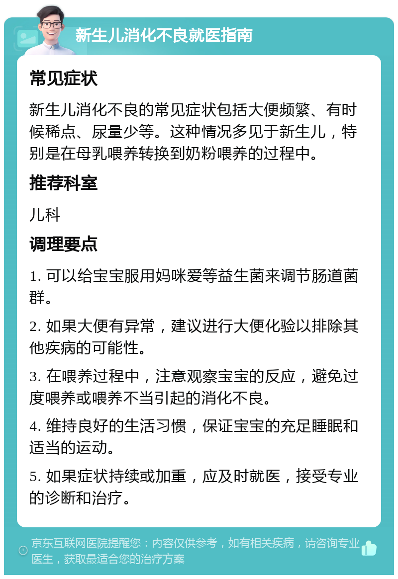 新生儿消化不良就医指南 常见症状 新生儿消化不良的常见症状包括大便频繁、有时候稀点、尿量少等。这种情况多见于新生儿，特别是在母乳喂养转换到奶粉喂养的过程中。 推荐科室 儿科 调理要点 1. 可以给宝宝服用妈咪爱等益生菌来调节肠道菌群。 2. 如果大便有异常，建议进行大便化验以排除其他疾病的可能性。 3. 在喂养过程中，注意观察宝宝的反应，避免过度喂养或喂养不当引起的消化不良。 4. 维持良好的生活习惯，保证宝宝的充足睡眠和适当的运动。 5. 如果症状持续或加重，应及时就医，接受专业的诊断和治疗。