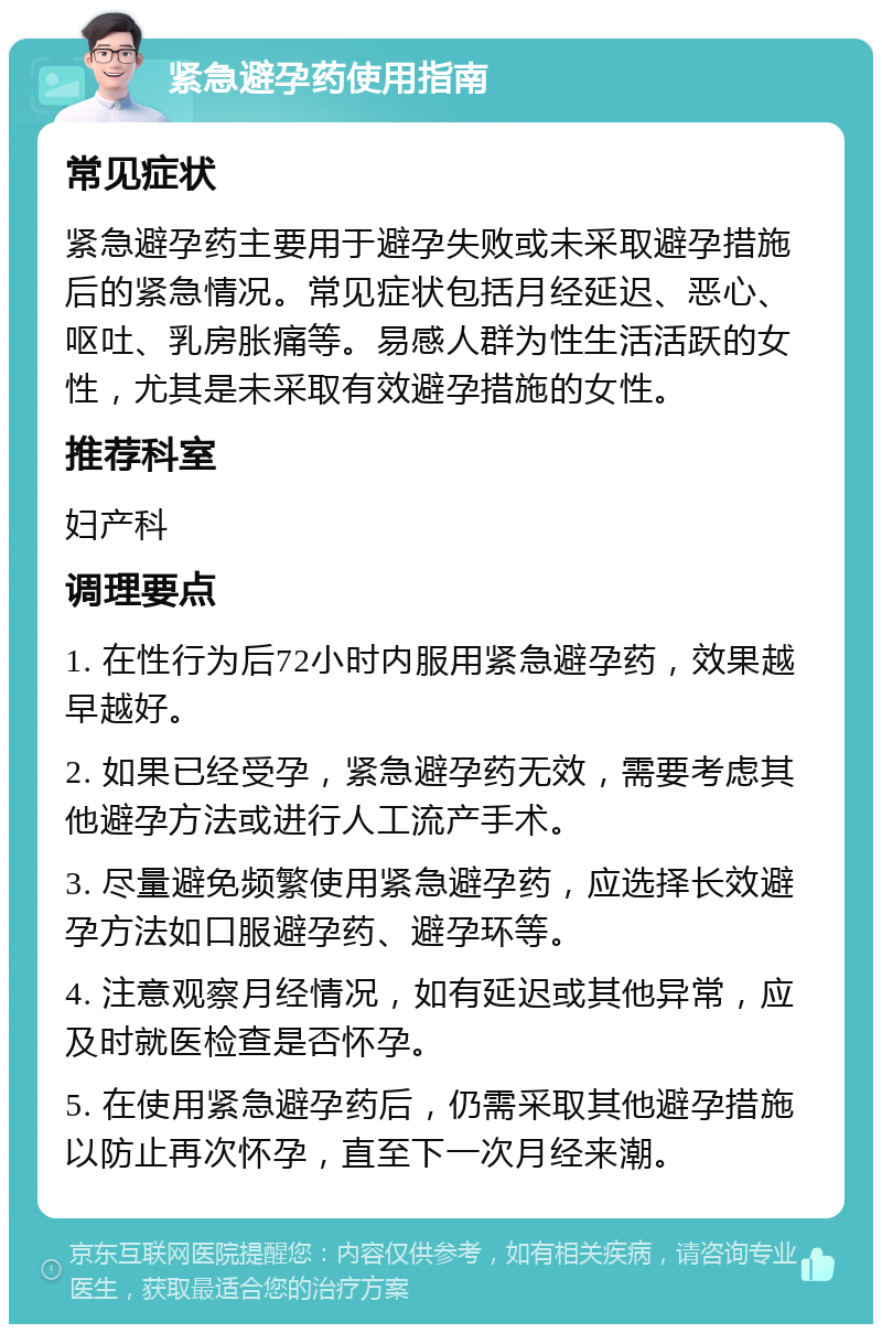 紧急避孕药使用指南 常见症状 紧急避孕药主要用于避孕失败或未采取避孕措施后的紧急情况。常见症状包括月经延迟、恶心、呕吐、乳房胀痛等。易感人群为性生活活跃的女性，尤其是未采取有效避孕措施的女性。 推荐科室 妇产科 调理要点 1. 在性行为后72小时内服用紧急避孕药，效果越早越好。 2. 如果已经受孕，紧急避孕药无效，需要考虑其他避孕方法或进行人工流产手术。 3. 尽量避免频繁使用紧急避孕药，应选择长效避孕方法如口服避孕药、避孕环等。 4. 注意观察月经情况，如有延迟或其他异常，应及时就医检查是否怀孕。 5. 在使用紧急避孕药后，仍需采取其他避孕措施以防止再次怀孕，直至下一次月经来潮。