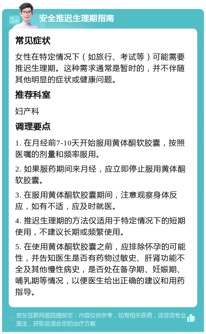 安全推迟生理期指南 常见症状 女性在特定情况下（如旅行、考试等）可能需要推迟生理期。这种需求通常是暂时的，并不伴随其他明显的症状或健康问题。 推荐科室 妇产科 调理要点 1. 在月经前7-10天开始服用黄体酮软胶囊，按照医嘱的剂量和频率服用。 2. 如果服药期间来月经，应立即停止服用黄体酮软胶囊。 3. 在服用黄体酮软胶囊期间，注意观察身体反应，如有不适，应及时就医。 4. 推迟生理期的方法仅适用于特定情况下的短期使用，不建议长期或频繁使用。 5. 在使用黄体酮软胶囊之前，应排除怀孕的可能性，并告知医生是否有药物过敏史、肝肾功能不全及其他慢性病史，是否处在备孕期、妊娠期、哺乳期等情况，以便医生给出正确的建议和用药指导。