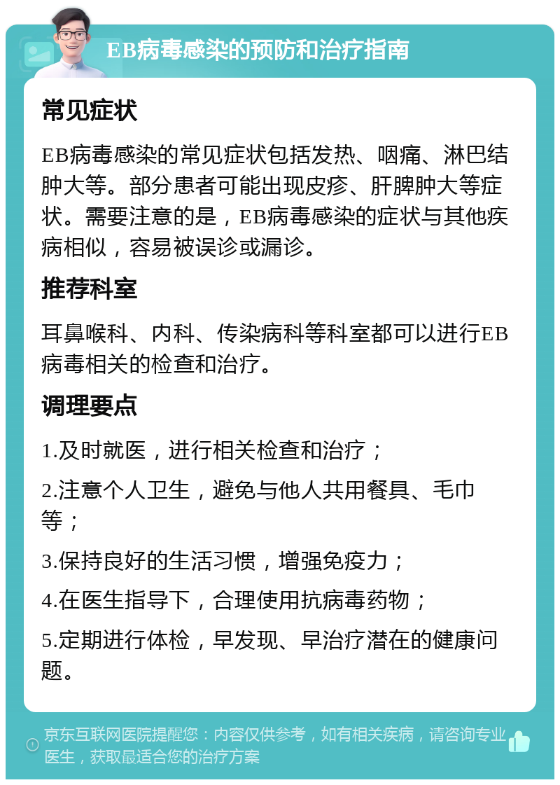 EB病毒感染的预防和治疗指南 常见症状 EB病毒感染的常见症状包括发热、咽痛、淋巴结肿大等。部分患者可能出现皮疹、肝脾肿大等症状。需要注意的是，EB病毒感染的症状与其他疾病相似，容易被误诊或漏诊。 推荐科室 耳鼻喉科、内科、传染病科等科室都可以进行EB病毒相关的检查和治疗。 调理要点 1.及时就医，进行相关检查和治疗； 2.注意个人卫生，避免与他人共用餐具、毛巾等； 3.保持良好的生活习惯，增强免疫力； 4.在医生指导下，合理使用抗病毒药物； 5.定期进行体检，早发现、早治疗潜在的健康问题。