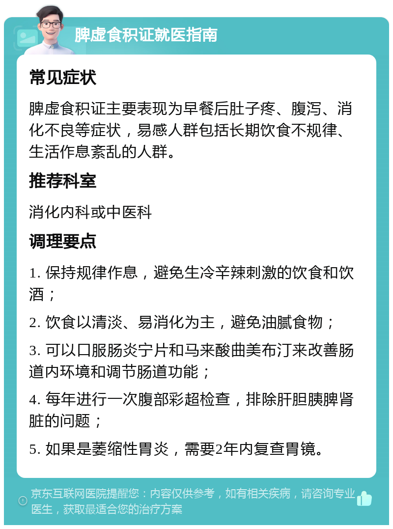 脾虚食积证就医指南 常见症状 脾虚食积证主要表现为早餐后肚子疼、腹泻、消化不良等症状，易感人群包括长期饮食不规律、生活作息紊乱的人群。 推荐科室 消化内科或中医科 调理要点 1. 保持规律作息，避免生冷辛辣刺激的饮食和饮酒； 2. 饮食以清淡、易消化为主，避免油腻食物； 3. 可以口服肠炎宁片和马来酸曲美布汀来改善肠道内环境和调节肠道功能； 4. 每年进行一次腹部彩超检查，排除肝胆胰脾肾脏的问题； 5. 如果是萎缩性胃炎，需要2年内复查胃镜。