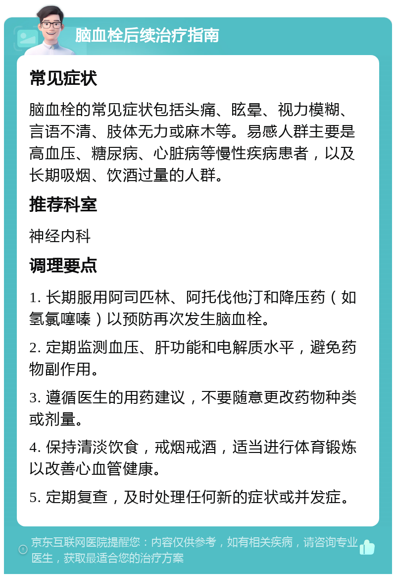 脑血栓后续治疗指南 常见症状 脑血栓的常见症状包括头痛、眩晕、视力模糊、言语不清、肢体无力或麻木等。易感人群主要是高血压、糖尿病、心脏病等慢性疾病患者，以及长期吸烟、饮酒过量的人群。 推荐科室 神经内科 调理要点 1. 长期服用阿司匹林、阿托伐他汀和降压药（如氢氯噻嗪）以预防再次发生脑血栓。 2. 定期监测血压、肝功能和电解质水平，避免药物副作用。 3. 遵循医生的用药建议，不要随意更改药物种类或剂量。 4. 保持清淡饮食，戒烟戒酒，适当进行体育锻炼以改善心血管健康。 5. 定期复查，及时处理任何新的症状或并发症。