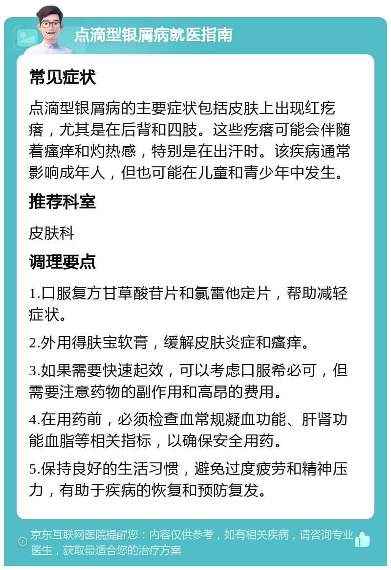 点滴型银屑病就医指南 常见症状 点滴型银屑病的主要症状包括皮肤上出现红疙瘩，尤其是在后背和四肢。这些疙瘩可能会伴随着瘙痒和灼热感，特别是在出汗时。该疾病通常影响成年人，但也可能在儿童和青少年中发生。 推荐科室 皮肤科 调理要点 1.口服复方甘草酸苷片和氯雷他定片，帮助减轻症状。 2.外用得肤宝软膏，缓解皮肤炎症和瘙痒。 3.如果需要快速起效，可以考虑口服希必可，但需要注意药物的副作用和高昂的费用。 4.在用药前，必须检查血常规凝血功能、肝肾功能血脂等相关指标，以确保安全用药。 5.保持良好的生活习惯，避免过度疲劳和精神压力，有助于疾病的恢复和预防复发。