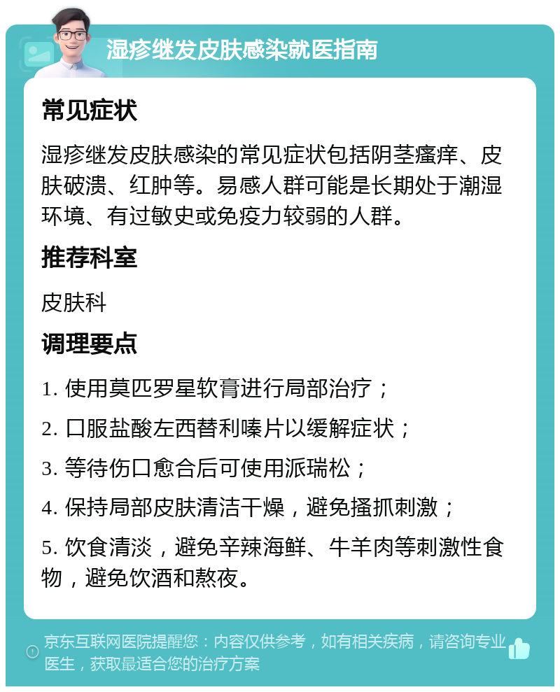 湿疹继发皮肤感染就医指南 常见症状 湿疹继发皮肤感染的常见症状包括阴茎瘙痒、皮肤破溃、红肿等。易感人群可能是长期处于潮湿环境、有过敏史或免疫力较弱的人群。 推荐科室 皮肤科 调理要点 1. 使用莫匹罗星软膏进行局部治疗； 2. 口服盐酸左西替利嗪片以缓解症状； 3. 等待伤口愈合后可使用派瑞松； 4. 保持局部皮肤清洁干燥，避免搔抓刺激； 5. 饮食清淡，避免辛辣海鲜、牛羊肉等刺激性食物，避免饮酒和熬夜。