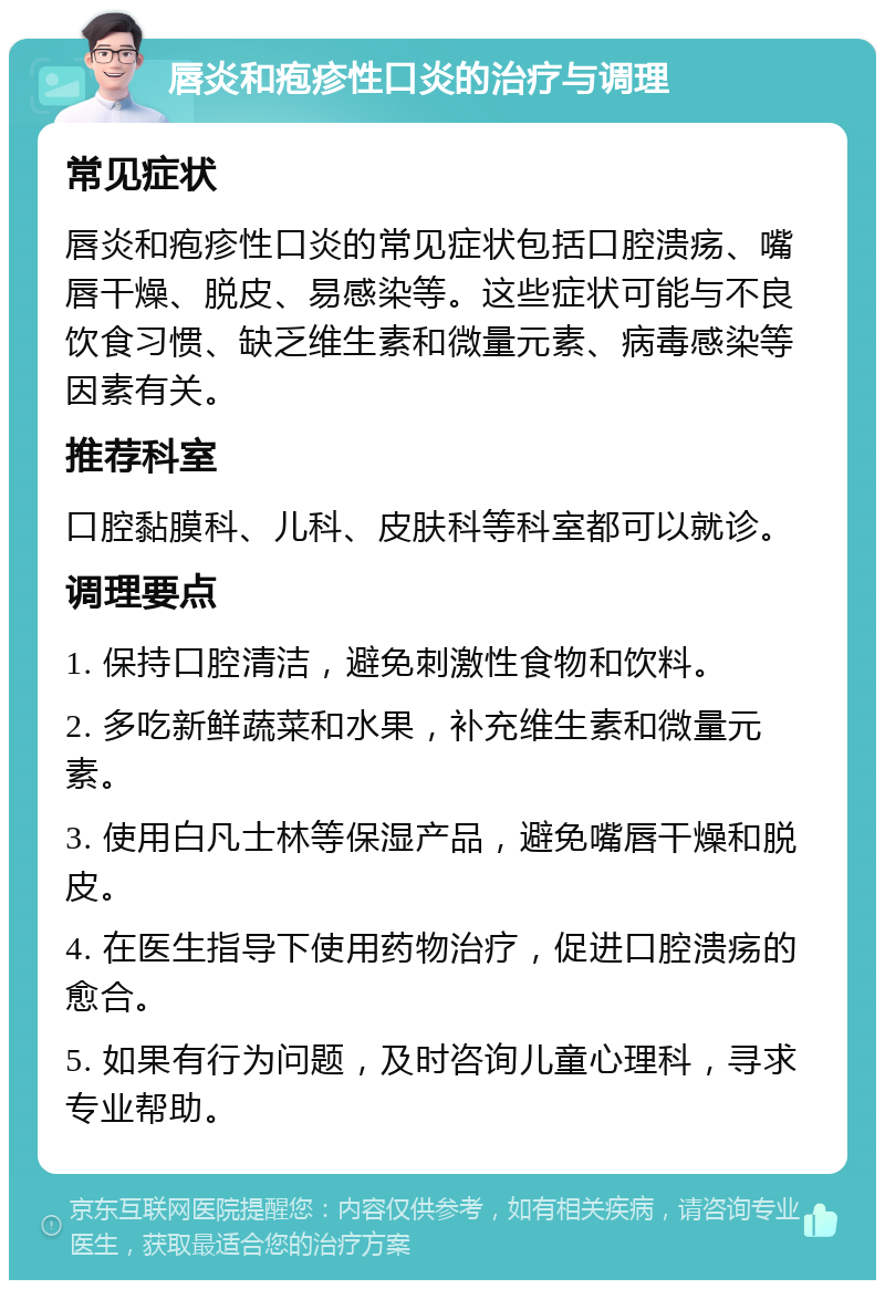 唇炎和疱疹性口炎的治疗与调理 常见症状 唇炎和疱疹性口炎的常见症状包括口腔溃疡、嘴唇干燥、脱皮、易感染等。这些症状可能与不良饮食习惯、缺乏维生素和微量元素、病毒感染等因素有关。 推荐科室 口腔黏膜科、儿科、皮肤科等科室都可以就诊。 调理要点 1. 保持口腔清洁，避免刺激性食物和饮料。 2. 多吃新鲜蔬菜和水果，补充维生素和微量元素。 3. 使用白凡士林等保湿产品，避免嘴唇干燥和脱皮。 4. 在医生指导下使用药物治疗，促进口腔溃疡的愈合。 5. 如果有行为问题，及时咨询儿童心理科，寻求专业帮助。