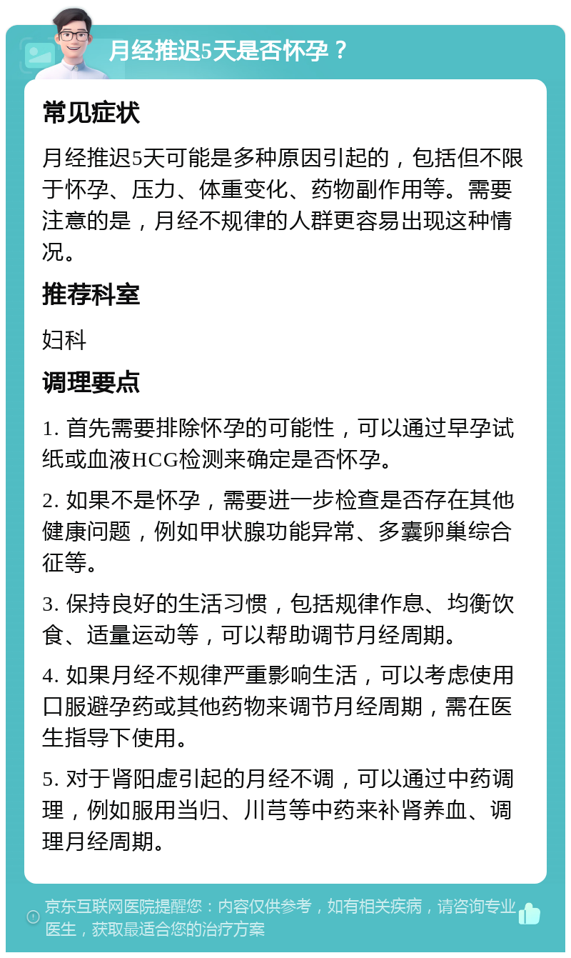 月经推迟5天是否怀孕？ 常见症状 月经推迟5天可能是多种原因引起的，包括但不限于怀孕、压力、体重变化、药物副作用等。需要注意的是，月经不规律的人群更容易出现这种情况。 推荐科室 妇科 调理要点 1. 首先需要排除怀孕的可能性，可以通过早孕试纸或血液HCG检测来确定是否怀孕。 2. 如果不是怀孕，需要进一步检查是否存在其他健康问题，例如甲状腺功能异常、多囊卵巢综合征等。 3. 保持良好的生活习惯，包括规律作息、均衡饮食、适量运动等，可以帮助调节月经周期。 4. 如果月经不规律严重影响生活，可以考虑使用口服避孕药或其他药物来调节月经周期，需在医生指导下使用。 5. 对于肾阳虚引起的月经不调，可以通过中药调理，例如服用当归、川芎等中药来补肾养血、调理月经周期。