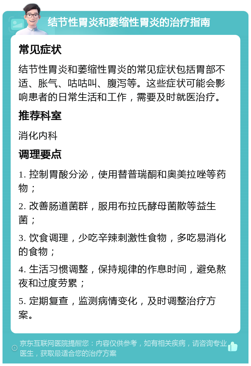 结节性胃炎和萎缩性胃炎的治疗指南 常见症状 结节性胃炎和萎缩性胃炎的常见症状包括胃部不适、胀气、咕咕叫、腹泻等。这些症状可能会影响患者的日常生活和工作，需要及时就医治疗。 推荐科室 消化内科 调理要点 1. 控制胃酸分泌，使用替普瑞酮和奥美拉唑等药物； 2. 改善肠道菌群，服用布拉氏酵母菌散等益生菌； 3. 饮食调理，少吃辛辣刺激性食物，多吃易消化的食物； 4. 生活习惯调整，保持规律的作息时间，避免熬夜和过度劳累； 5. 定期复查，监测病情变化，及时调整治疗方案。