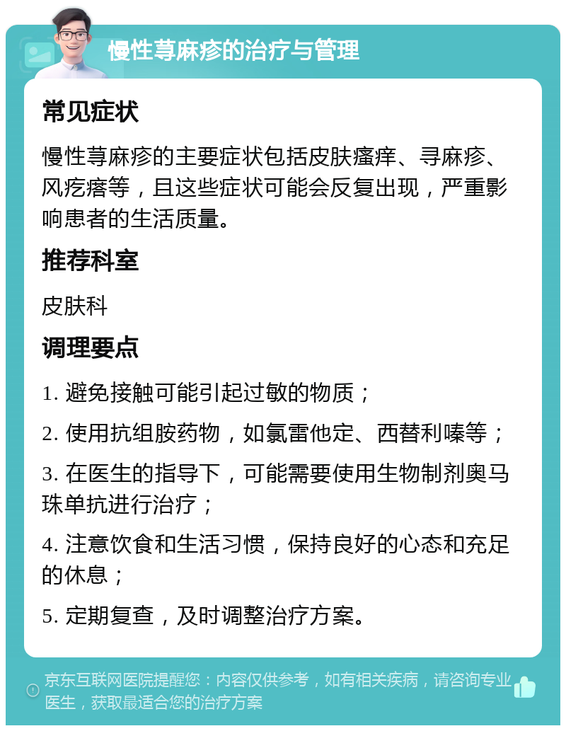 慢性荨麻疹的治疗与管理 常见症状 慢性荨麻疹的主要症状包括皮肤瘙痒、寻麻疹、风疙瘩等，且这些症状可能会反复出现，严重影响患者的生活质量。 推荐科室 皮肤科 调理要点 1. 避免接触可能引起过敏的物质； 2. 使用抗组胺药物，如氯雷他定、西替利嗪等； 3. 在医生的指导下，可能需要使用生物制剂奥马珠单抗进行治疗； 4. 注意饮食和生活习惯，保持良好的心态和充足的休息； 5. 定期复查，及时调整治疗方案。