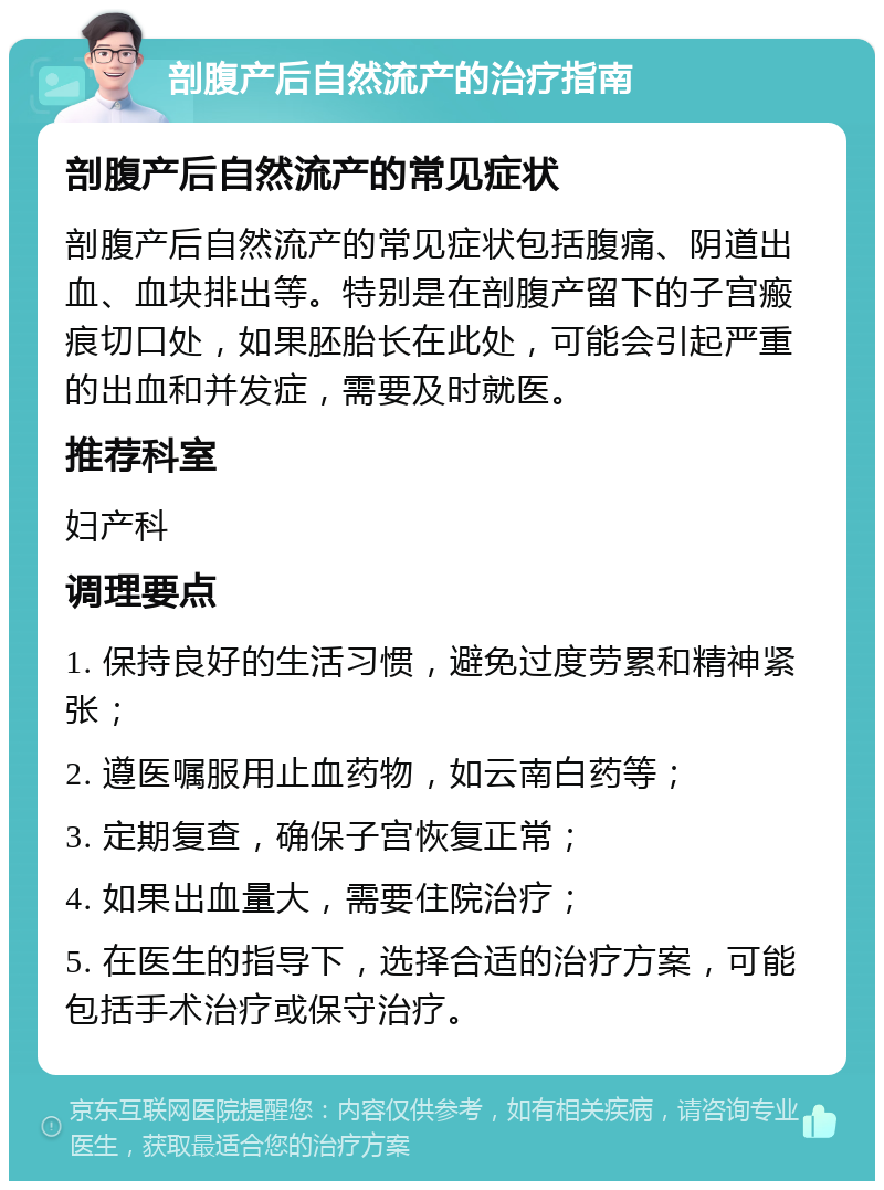 剖腹产后自然流产的治疗指南 剖腹产后自然流产的常见症状 剖腹产后自然流产的常见症状包括腹痛、阴道出血、血块排出等。特别是在剖腹产留下的子宫瘢痕切口处，如果胚胎长在此处，可能会引起严重的出血和并发症，需要及时就医。 推荐科室 妇产科 调理要点 1. 保持良好的生活习惯，避免过度劳累和精神紧张； 2. 遵医嘱服用止血药物，如云南白药等； 3. 定期复查，确保子宫恢复正常； 4. 如果出血量大，需要住院治疗； 5. 在医生的指导下，选择合适的治疗方案，可能包括手术治疗或保守治疗。