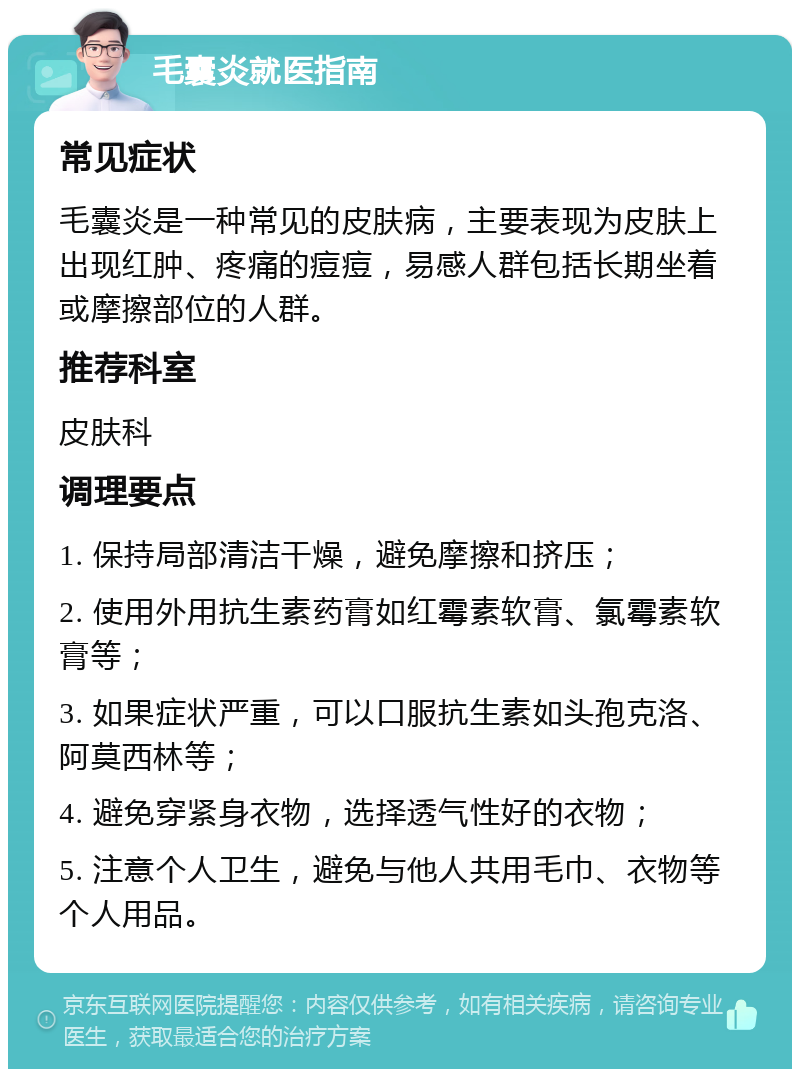 毛囊炎就医指南 常见症状 毛囊炎是一种常见的皮肤病，主要表现为皮肤上出现红肿、疼痛的痘痘，易感人群包括长期坐着或摩擦部位的人群。 推荐科室 皮肤科 调理要点 1. 保持局部清洁干燥，避免摩擦和挤压； 2. 使用外用抗生素药膏如红霉素软膏、氯霉素软膏等； 3. 如果症状严重，可以口服抗生素如头孢克洛、阿莫西林等； 4. 避免穿紧身衣物，选择透气性好的衣物； 5. 注意个人卫生，避免与他人共用毛巾、衣物等个人用品。