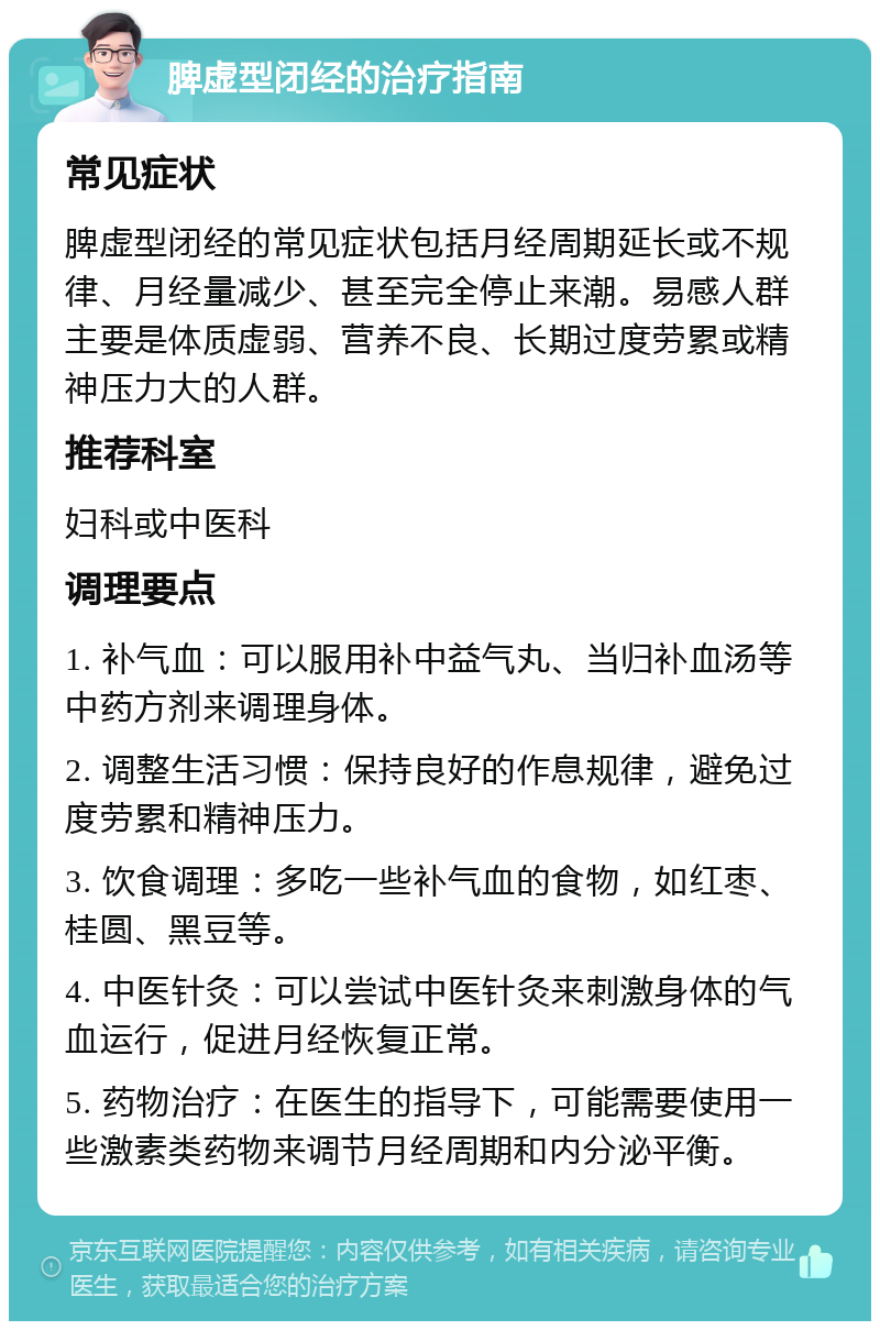 脾虚型闭经的治疗指南 常见症状 脾虚型闭经的常见症状包括月经周期延长或不规律、月经量减少、甚至完全停止来潮。易感人群主要是体质虚弱、营养不良、长期过度劳累或精神压力大的人群。 推荐科室 妇科或中医科 调理要点 1. 补气血：可以服用补中益气丸、当归补血汤等中药方剂来调理身体。 2. 调整生活习惯：保持良好的作息规律，避免过度劳累和精神压力。 3. 饮食调理：多吃一些补气血的食物，如红枣、桂圆、黑豆等。 4. 中医针灸：可以尝试中医针灸来刺激身体的气血运行，促进月经恢复正常。 5. 药物治疗：在医生的指导下，可能需要使用一些激素类药物来调节月经周期和内分泌平衡。