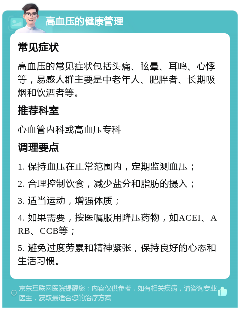 高血压的健康管理 常见症状 高血压的常见症状包括头痛、眩晕、耳鸣、心悸等，易感人群主要是中老年人、肥胖者、长期吸烟和饮酒者等。 推荐科室 心血管内科或高血压专科 调理要点 1. 保持血压在正常范围内，定期监测血压； 2. 合理控制饮食，减少盐分和脂肪的摄入； 3. 适当运动，增强体质； 4. 如果需要，按医嘱服用降压药物，如ACEI、ARB、CCB等； 5. 避免过度劳累和精神紧张，保持良好的心态和生活习惯。