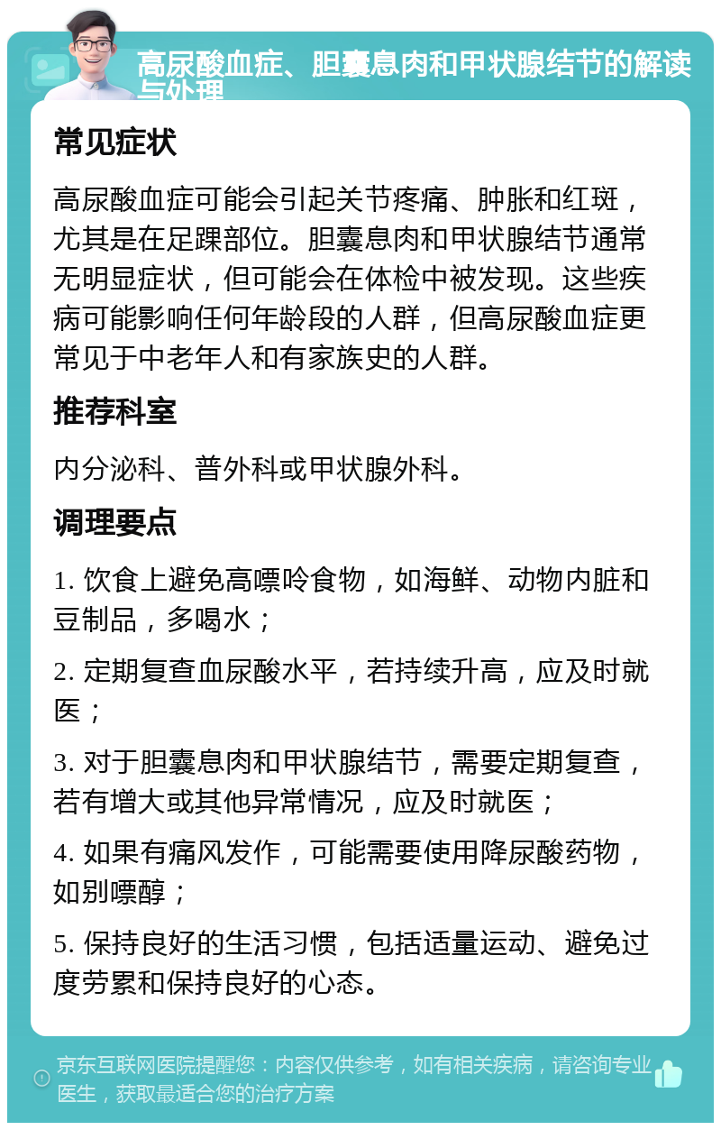 高尿酸血症、胆囊息肉和甲状腺结节的解读与处理 常见症状 高尿酸血症可能会引起关节疼痛、肿胀和红斑，尤其是在足踝部位。胆囊息肉和甲状腺结节通常无明显症状，但可能会在体检中被发现。这些疾病可能影响任何年龄段的人群，但高尿酸血症更常见于中老年人和有家族史的人群。 推荐科室 内分泌科、普外科或甲状腺外科。 调理要点 1. 饮食上避免高嘌呤食物，如海鲜、动物内脏和豆制品，多喝水； 2. 定期复查血尿酸水平，若持续升高，应及时就医； 3. 对于胆囊息肉和甲状腺结节，需要定期复查，若有增大或其他异常情况，应及时就医； 4. 如果有痛风发作，可能需要使用降尿酸药物，如别嘌醇； 5. 保持良好的生活习惯，包括适量运动、避免过度劳累和保持良好的心态。