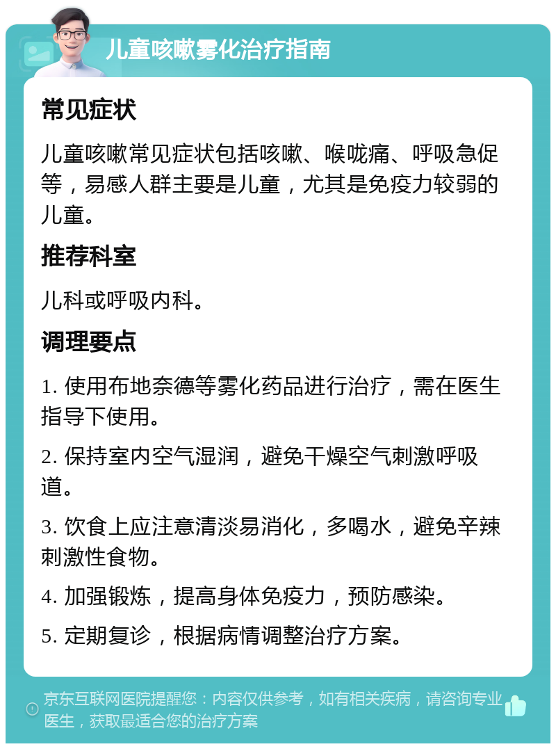 儿童咳嗽雾化治疗指南 常见症状 儿童咳嗽常见症状包括咳嗽、喉咙痛、呼吸急促等，易感人群主要是儿童，尤其是免疫力较弱的儿童。 推荐科室 儿科或呼吸内科。 调理要点 1. 使用布地奈德等雾化药品进行治疗，需在医生指导下使用。 2. 保持室内空气湿润，避免干燥空气刺激呼吸道。 3. 饮食上应注意清淡易消化，多喝水，避免辛辣刺激性食物。 4. 加强锻炼，提高身体免疫力，预防感染。 5. 定期复诊，根据病情调整治疗方案。