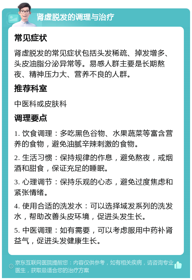 肾虚脱发的调理与治疗 常见症状 肾虚脱发的常见症状包括头发稀疏、掉发增多、头皮油脂分泌异常等。易感人群主要是长期熬夜、精神压力大、营养不良的人群。 推荐科室 中医科或皮肤科 调理要点 1. 饮食调理：多吃黑色谷物、水果蔬菜等富含营养的食物，避免油腻辛辣刺激的食物。 2. 生活习惯：保持规律的作息，避免熬夜，戒烟酒和甜食，保证充足的睡眠。 3. 心理调节：保持乐观的心态，避免过度焦虑和紧张情绪。 4. 使用合适的洗发水：可以选择域发系列的洗发水，帮助改善头皮环境，促进头发生长。 5. 中医调理：如有需要，可以考虑服用中药补肾益气，促进头发健康生长。