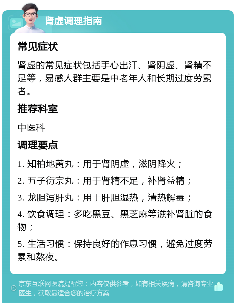 肾虚调理指南 常见症状 肾虚的常见症状包括手心出汗、肾阴虚、肾精不足等，易感人群主要是中老年人和长期过度劳累者。 推荐科室 中医科 调理要点 1. 知柏地黄丸：用于肾阴虚，滋阴降火； 2. 五子衍宗丸：用于肾精不足，补肾益精； 3. 龙胆泻肝丸：用于肝胆湿热，清热解毒； 4. 饮食调理：多吃黑豆、黑芝麻等滋补肾脏的食物； 5. 生活习惯：保持良好的作息习惯，避免过度劳累和熬夜。