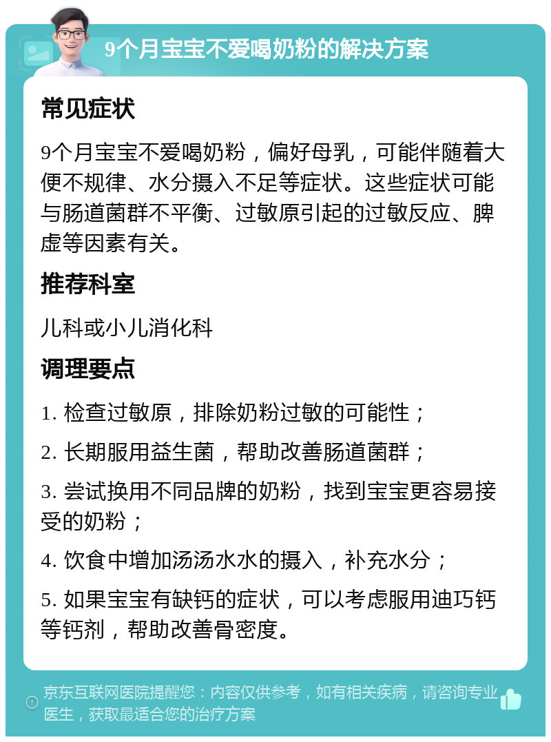 9个月宝宝不爱喝奶粉的解决方案 常见症状 9个月宝宝不爱喝奶粉，偏好母乳，可能伴随着大便不规律、水分摄入不足等症状。这些症状可能与肠道菌群不平衡、过敏原引起的过敏反应、脾虚等因素有关。 推荐科室 儿科或小儿消化科 调理要点 1. 检查过敏原，排除奶粉过敏的可能性； 2. 长期服用益生菌，帮助改善肠道菌群； 3. 尝试换用不同品牌的奶粉，找到宝宝更容易接受的奶粉； 4. 饮食中增加汤汤水水的摄入，补充水分； 5. 如果宝宝有缺钙的症状，可以考虑服用迪巧钙等钙剂，帮助改善骨密度。