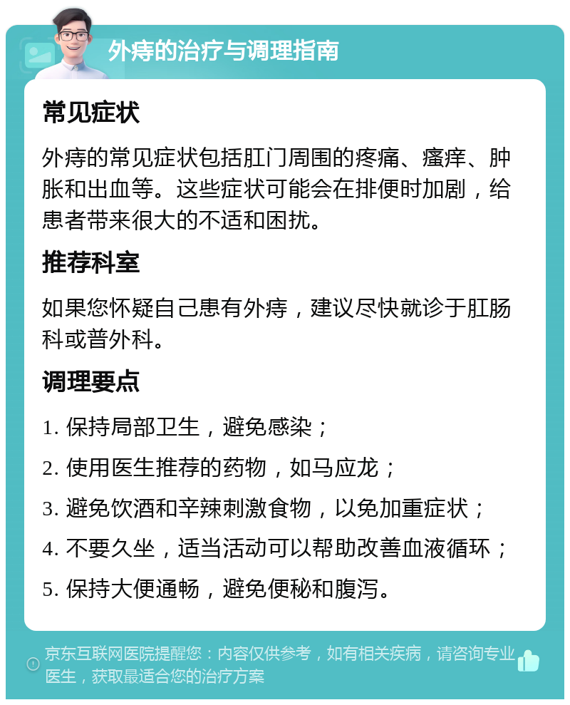 外痔的治疗与调理指南 常见症状 外痔的常见症状包括肛门周围的疼痛、瘙痒、肿胀和出血等。这些症状可能会在排便时加剧，给患者带来很大的不适和困扰。 推荐科室 如果您怀疑自己患有外痔，建议尽快就诊于肛肠科或普外科。 调理要点 1. 保持局部卫生，避免感染； 2. 使用医生推荐的药物，如马应龙； 3. 避免饮酒和辛辣刺激食物，以免加重症状； 4. 不要久坐，适当活动可以帮助改善血液循环； 5. 保持大便通畅，避免便秘和腹泻。