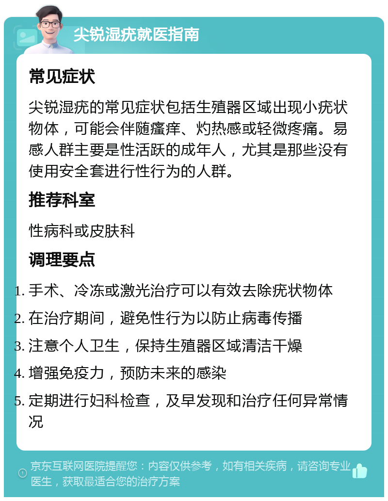 尖锐湿疣就医指南 常见症状 尖锐湿疣的常见症状包括生殖器区域出现小疣状物体，可能会伴随瘙痒、灼热感或轻微疼痛。易感人群主要是性活跃的成年人，尤其是那些没有使用安全套进行性行为的人群。 推荐科室 性病科或皮肤科 调理要点 手术、冷冻或激光治疗可以有效去除疣状物体 在治疗期间，避免性行为以防止病毒传播 注意个人卫生，保持生殖器区域清洁干燥 增强免疫力，预防未来的感染 定期进行妇科检查，及早发现和治疗任何异常情况