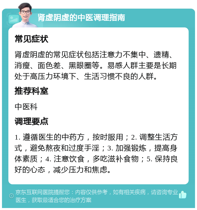 肾虚阴虚的中医调理指南 常见症状 肾虚阴虚的常见症状包括注意力不集中、遗精、消瘦、面色差、黑眼圈等。易感人群主要是长期处于高压力环境下、生活习惯不良的人群。 推荐科室 中医科 调理要点 1. 遵循医生的中药方，按时服用；2. 调整生活方式，避免熬夜和过度手淫；3. 加强锻炼，提高身体素质；4. 注意饮食，多吃滋补食物；5. 保持良好的心态，减少压力和焦虑。