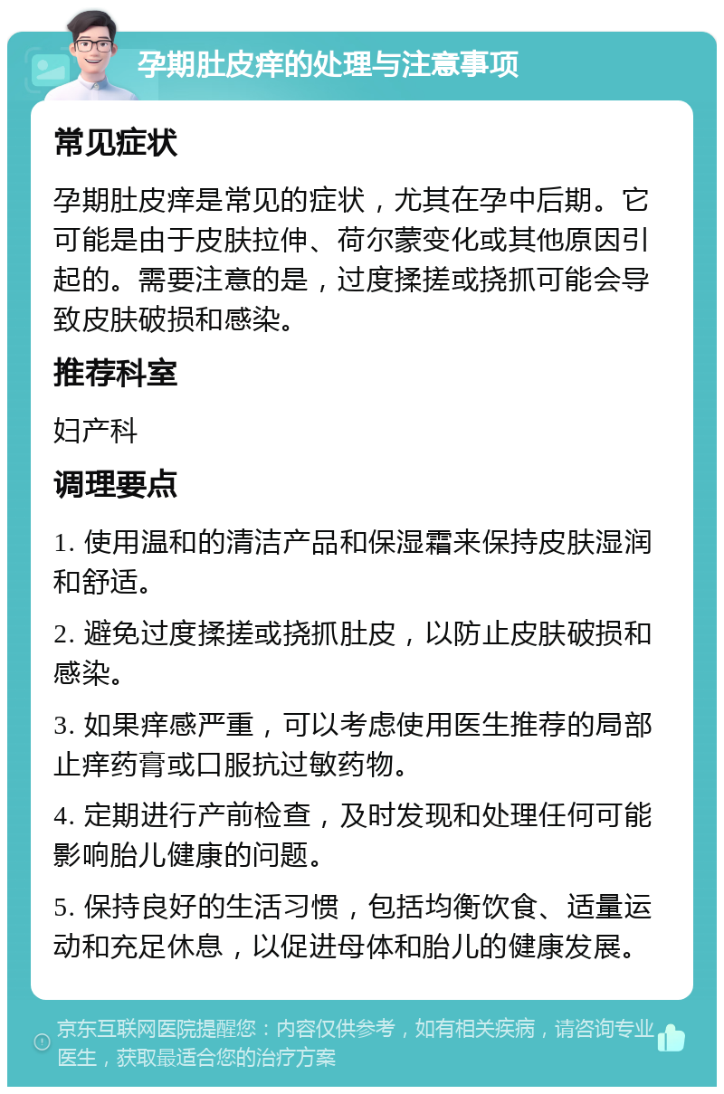 孕期肚皮痒的处理与注意事项 常见症状 孕期肚皮痒是常见的症状，尤其在孕中后期。它可能是由于皮肤拉伸、荷尔蒙变化或其他原因引起的。需要注意的是，过度揉搓或挠抓可能会导致皮肤破损和感染。 推荐科室 妇产科 调理要点 1. 使用温和的清洁产品和保湿霜来保持皮肤湿润和舒适。 2. 避免过度揉搓或挠抓肚皮，以防止皮肤破损和感染。 3. 如果痒感严重，可以考虑使用医生推荐的局部止痒药膏或口服抗过敏药物。 4. 定期进行产前检查，及时发现和处理任何可能影响胎儿健康的问题。 5. 保持良好的生活习惯，包括均衡饮食、适量运动和充足休息，以促进母体和胎儿的健康发展。