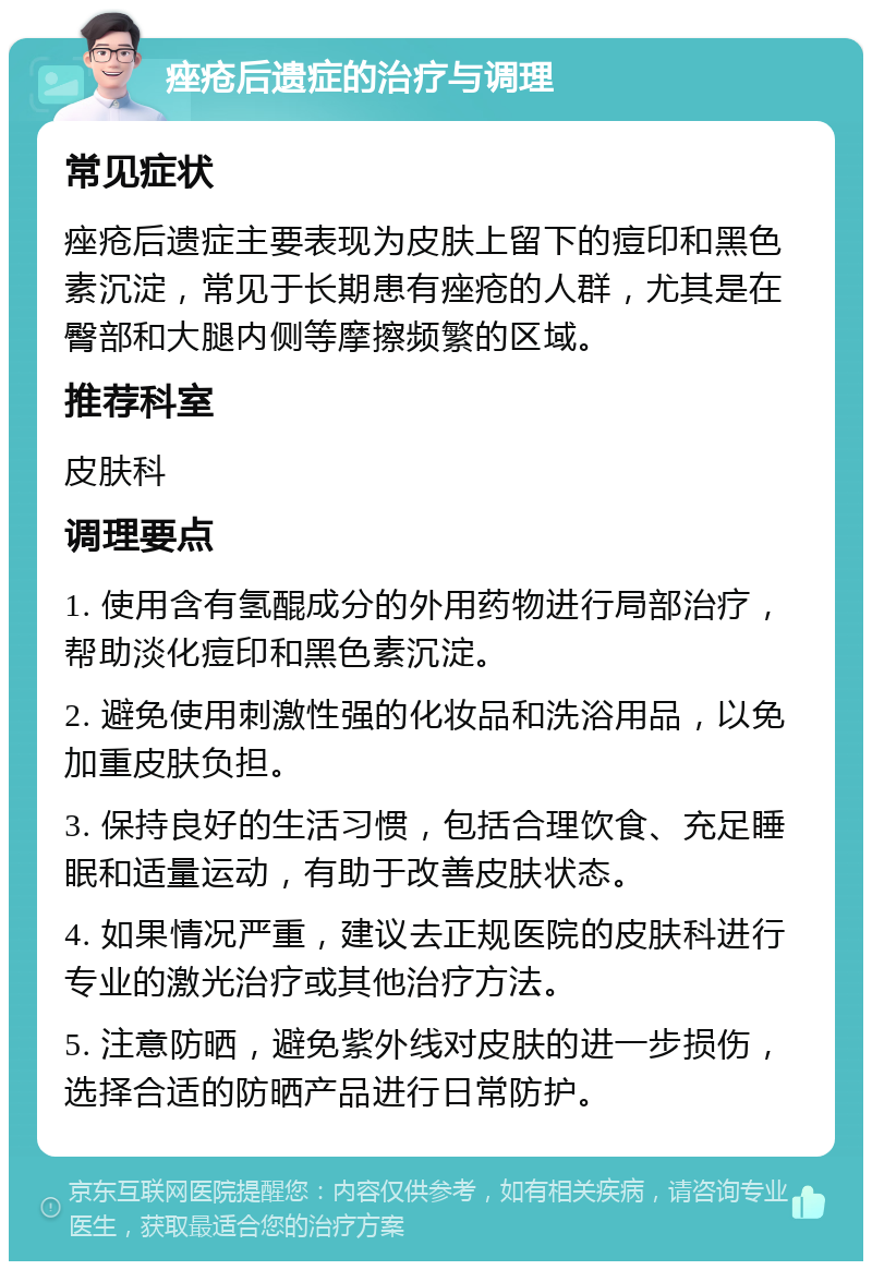 痤疮后遗症的治疗与调理 常见症状 痤疮后遗症主要表现为皮肤上留下的痘印和黑色素沉淀，常见于长期患有痤疮的人群，尤其是在臀部和大腿内侧等摩擦频繁的区域。 推荐科室 皮肤科 调理要点 1. 使用含有氢醌成分的外用药物进行局部治疗，帮助淡化痘印和黑色素沉淀。 2. 避免使用刺激性强的化妆品和洗浴用品，以免加重皮肤负担。 3. 保持良好的生活习惯，包括合理饮食、充足睡眠和适量运动，有助于改善皮肤状态。 4. 如果情况严重，建议去正规医院的皮肤科进行专业的激光治疗或其他治疗方法。 5. 注意防晒，避免紫外线对皮肤的进一步损伤，选择合适的防晒产品进行日常防护。