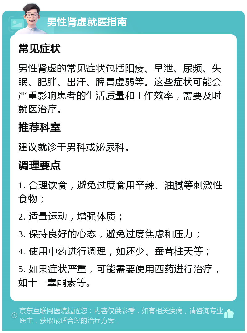 男性肾虚就医指南 常见症状 男性肾虚的常见症状包括阳痿、早泄、尿频、失眠、肥胖、出汗、脾胃虚弱等。这些症状可能会严重影响患者的生活质量和工作效率，需要及时就医治疗。 推荐科室 建议就诊于男科或泌尿科。 调理要点 1. 合理饮食，避免过度食用辛辣、油腻等刺激性食物； 2. 适量运动，增强体质； 3. 保持良好的心态，避免过度焦虑和压力； 4. 使用中药进行调理，如还少、蚕茸柱天等； 5. 如果症状严重，可能需要使用西药进行治疗，如十一睾酮素等。