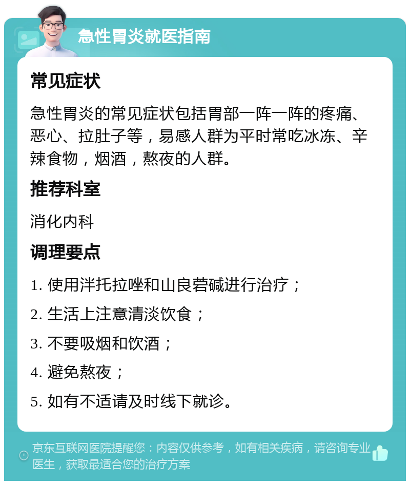 急性胃炎就医指南 常见症状 急性胃炎的常见症状包括胃部一阵一阵的疼痛、恶心、拉肚子等，易感人群为平时常吃冰冻、辛辣食物，烟酒，熬夜的人群。 推荐科室 消化内科 调理要点 1. 使用泮托拉唑和山良菪碱进行治疗； 2. 生活上注意清淡饮食； 3. 不要吸烟和饮酒； 4. 避免熬夜； 5. 如有不适请及时线下就诊。