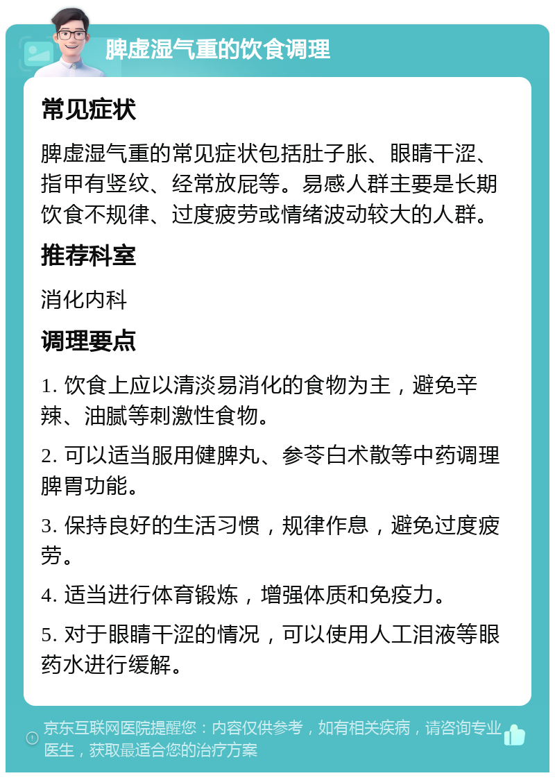 脾虚湿气重的饮食调理 常见症状 脾虚湿气重的常见症状包括肚子胀、眼睛干涩、指甲有竖纹、经常放屁等。易感人群主要是长期饮食不规律、过度疲劳或情绪波动较大的人群。 推荐科室 消化内科 调理要点 1. 饮食上应以清淡易消化的食物为主，避免辛辣、油腻等刺激性食物。 2. 可以适当服用健脾丸、参苓白术散等中药调理脾胃功能。 3. 保持良好的生活习惯，规律作息，避免过度疲劳。 4. 适当进行体育锻炼，增强体质和免疫力。 5. 对于眼睛干涩的情况，可以使用人工泪液等眼药水进行缓解。