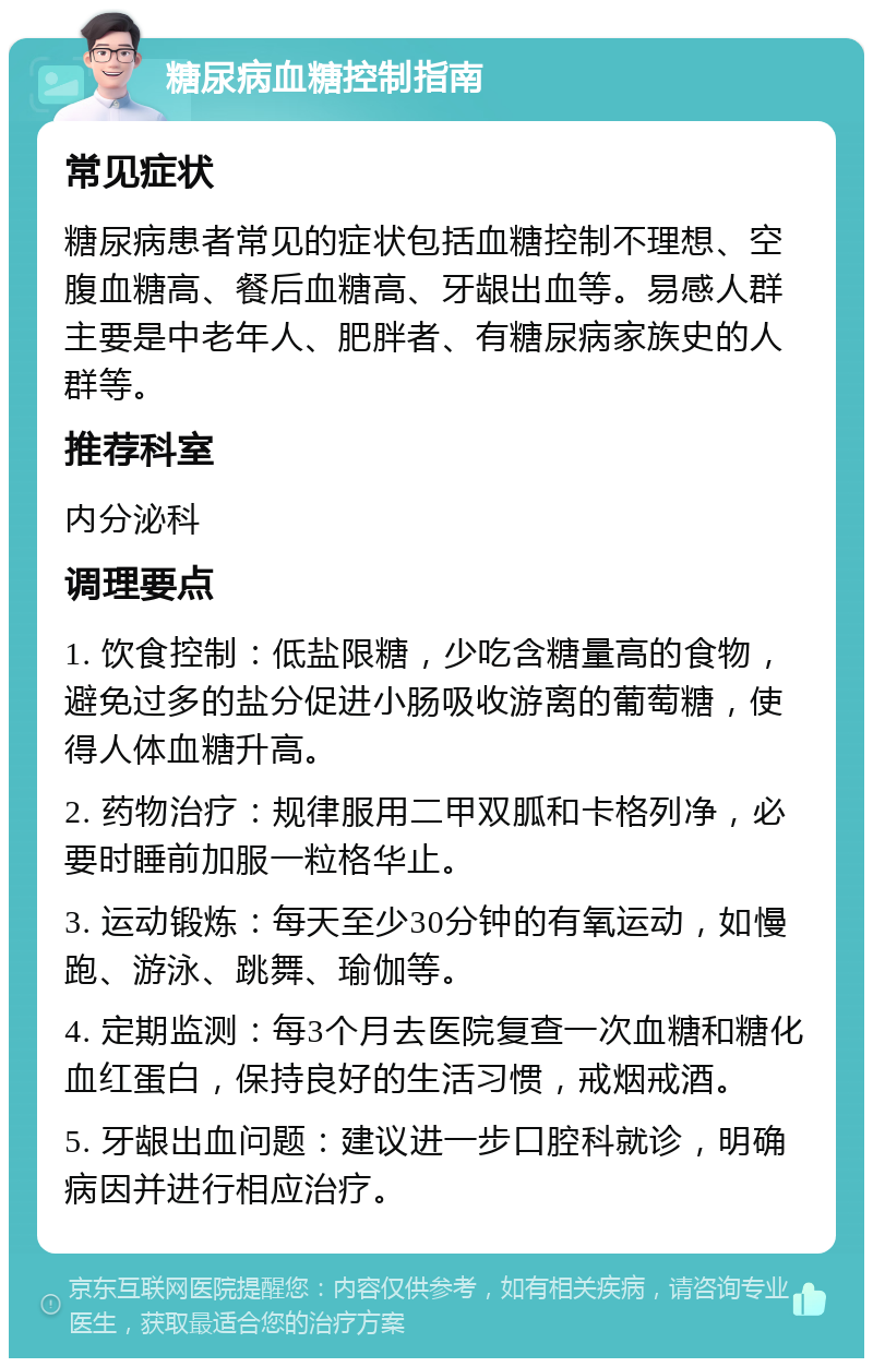 糖尿病血糖控制指南 常见症状 糖尿病患者常见的症状包括血糖控制不理想、空腹血糖高、餐后血糖高、牙龈出血等。易感人群主要是中老年人、肥胖者、有糖尿病家族史的人群等。 推荐科室 内分泌科 调理要点 1. 饮食控制：低盐限糖，少吃含糖量高的食物，避免过多的盐分促进小肠吸收游离的葡萄糖，使得人体血糖升高。 2. 药物治疗：规律服用二甲双胍和卡格列净，必要时睡前加服一粒格华止。 3. 运动锻炼：每天至少30分钟的有氧运动，如慢跑、游泳、跳舞、瑜伽等。 4. 定期监测：每3个月去医院复查一次血糖和糖化血红蛋白，保持良好的生活习惯，戒烟戒酒。 5. 牙龈出血问题：建议进一步口腔科就诊，明确病因并进行相应治疗。