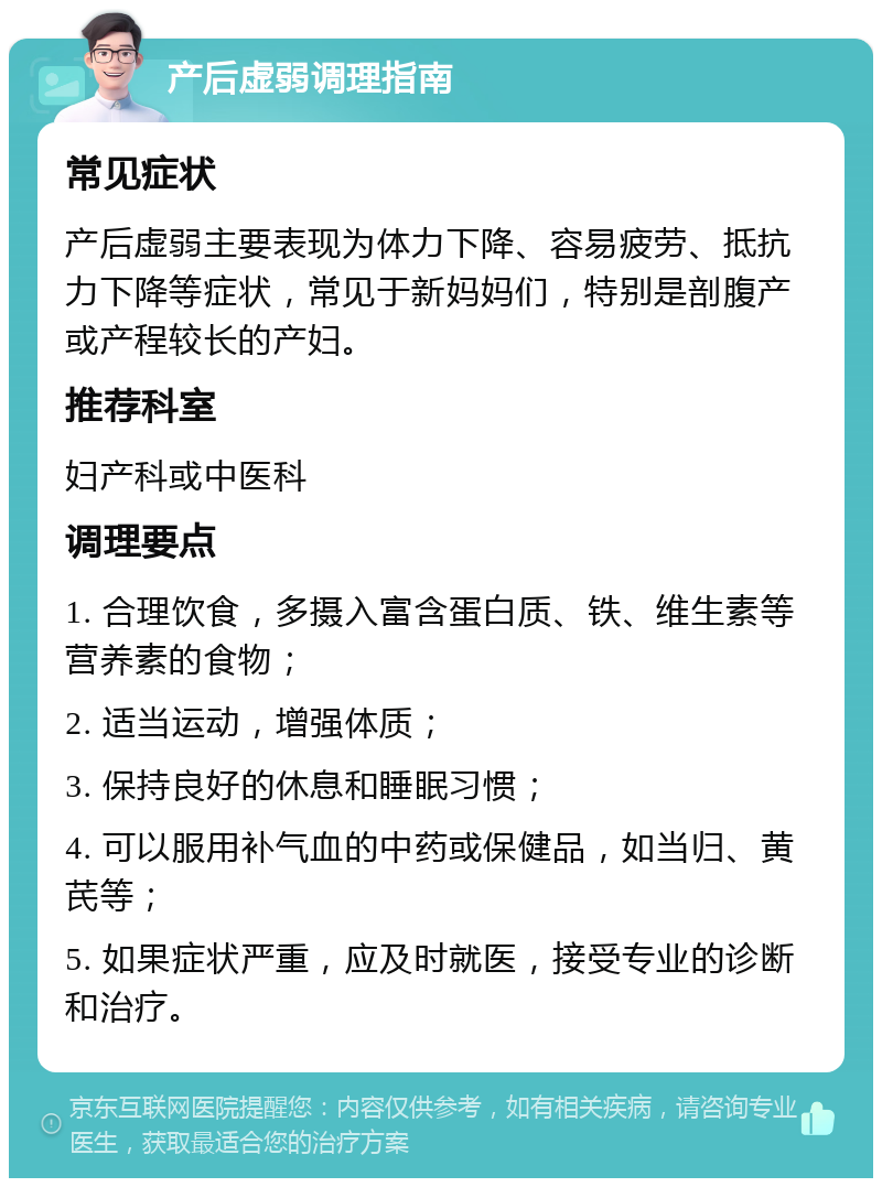 产后虚弱调理指南 常见症状 产后虚弱主要表现为体力下降、容易疲劳、抵抗力下降等症状，常见于新妈妈们，特别是剖腹产或产程较长的产妇。 推荐科室 妇产科或中医科 调理要点 1. 合理饮食，多摄入富含蛋白质、铁、维生素等营养素的食物； 2. 适当运动，增强体质； 3. 保持良好的休息和睡眠习惯； 4. 可以服用补气血的中药或保健品，如当归、黄芪等； 5. 如果症状严重，应及时就医，接受专业的诊断和治疗。