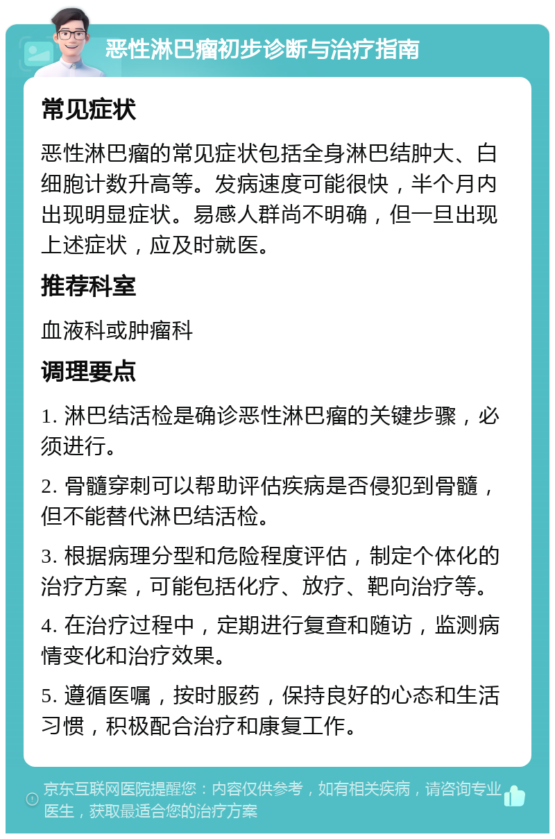 恶性淋巴瘤初步诊断与治疗指南 常见症状 恶性淋巴瘤的常见症状包括全身淋巴结肿大、白细胞计数升高等。发病速度可能很快，半个月内出现明显症状。易感人群尚不明确，但一旦出现上述症状，应及时就医。 推荐科室 血液科或肿瘤科 调理要点 1. 淋巴结活检是确诊恶性淋巴瘤的关键步骤，必须进行。 2. 骨髓穿刺可以帮助评估疾病是否侵犯到骨髓，但不能替代淋巴结活检。 3. 根据病理分型和危险程度评估，制定个体化的治疗方案，可能包括化疗、放疗、靶向治疗等。 4. 在治疗过程中，定期进行复查和随访，监测病情变化和治疗效果。 5. 遵循医嘱，按时服药，保持良好的心态和生活习惯，积极配合治疗和康复工作。