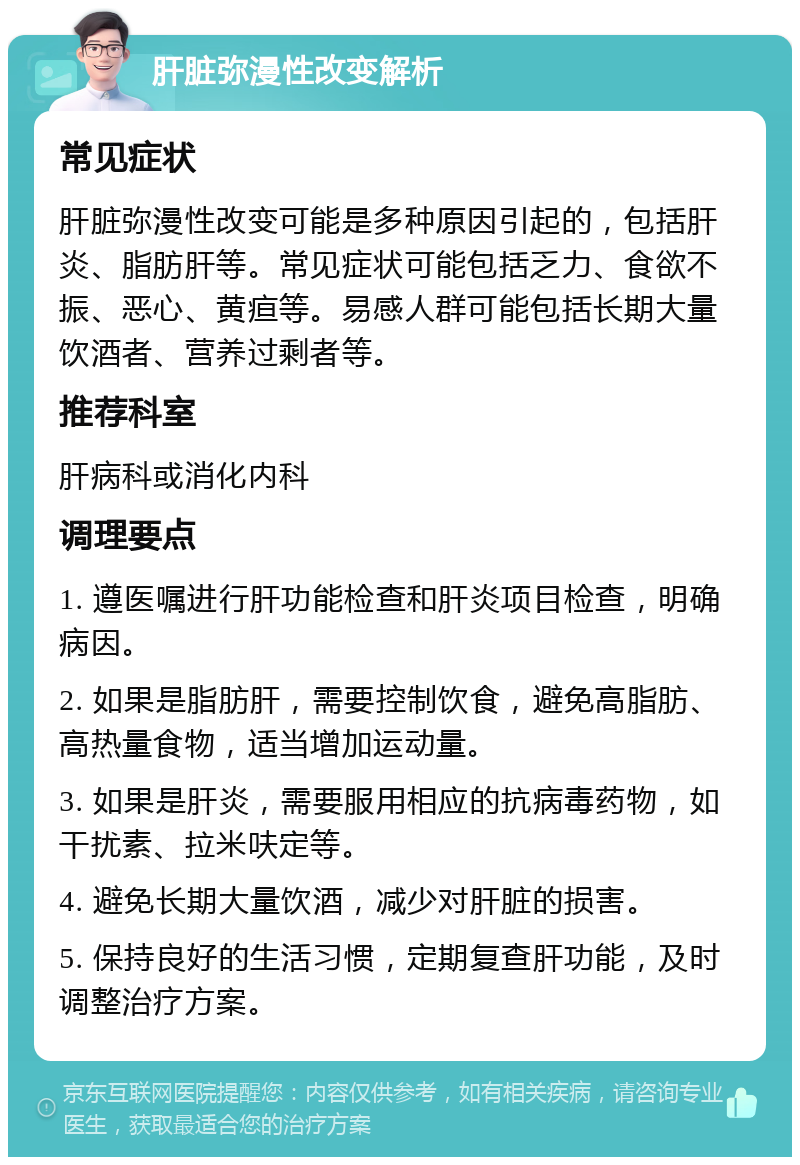 肝脏弥漫性改变解析 常见症状 肝脏弥漫性改变可能是多种原因引起的，包括肝炎、脂肪肝等。常见症状可能包括乏力、食欲不振、恶心、黄疸等。易感人群可能包括长期大量饮酒者、营养过剩者等。 推荐科室 肝病科或消化内科 调理要点 1. 遵医嘱进行肝功能检查和肝炎项目检查，明确病因。 2. 如果是脂肪肝，需要控制饮食，避免高脂肪、高热量食物，适当增加运动量。 3. 如果是肝炎，需要服用相应的抗病毒药物，如干扰素、拉米呋定等。 4. 避免长期大量饮酒，减少对肝脏的损害。 5. 保持良好的生活习惯，定期复查肝功能，及时调整治疗方案。