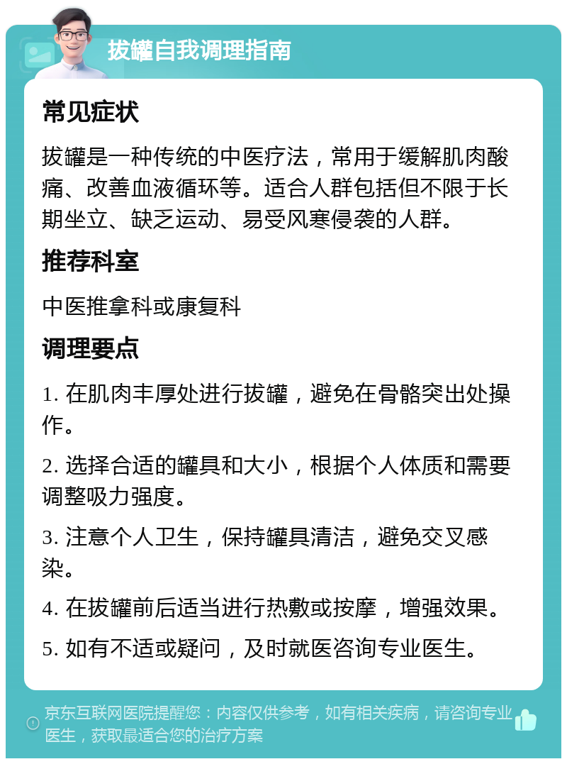 拔罐自我调理指南 常见症状 拔罐是一种传统的中医疗法，常用于缓解肌肉酸痛、改善血液循环等。适合人群包括但不限于长期坐立、缺乏运动、易受风寒侵袭的人群。 推荐科室 中医推拿科或康复科 调理要点 1. 在肌肉丰厚处进行拔罐，避免在骨骼突出处操作。 2. 选择合适的罐具和大小，根据个人体质和需要调整吸力强度。 3. 注意个人卫生，保持罐具清洁，避免交叉感染。 4. 在拔罐前后适当进行热敷或按摩，增强效果。 5. 如有不适或疑问，及时就医咨询专业医生。