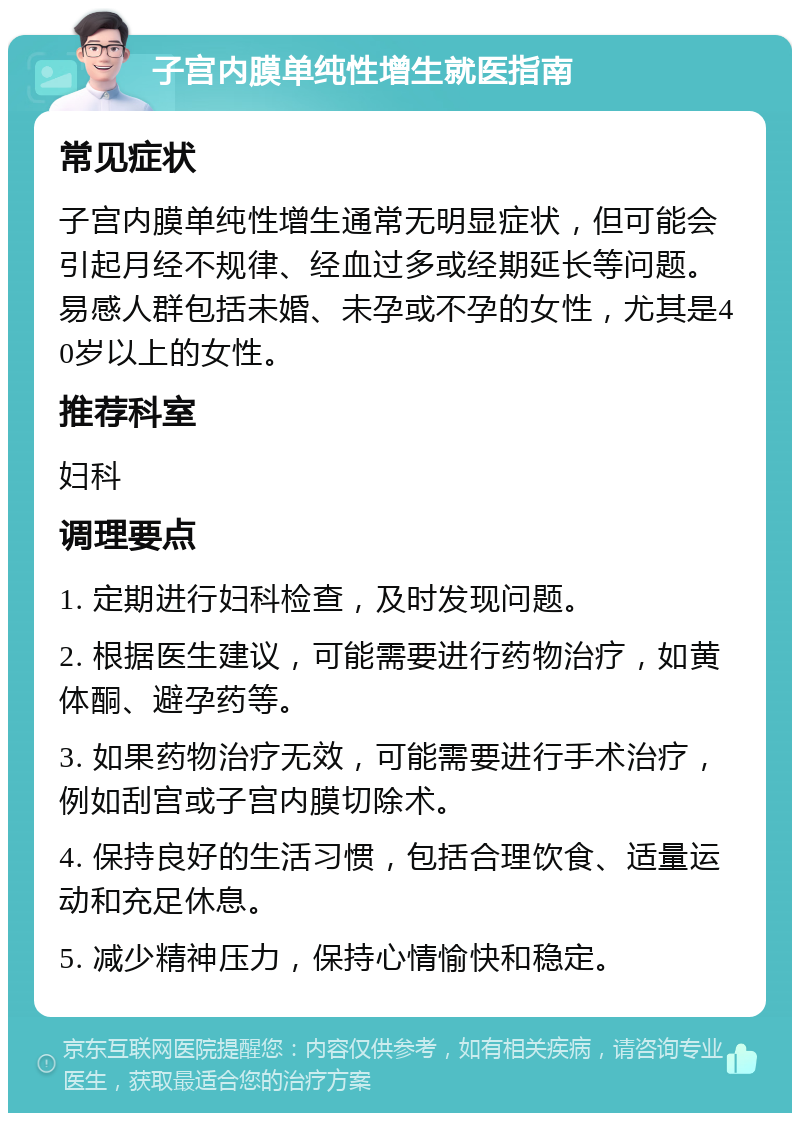 子宫内膜单纯性增生就医指南 常见症状 子宫内膜单纯性增生通常无明显症状，但可能会引起月经不规律、经血过多或经期延长等问题。易感人群包括未婚、未孕或不孕的女性，尤其是40岁以上的女性。 推荐科室 妇科 调理要点 1. 定期进行妇科检查，及时发现问题。 2. 根据医生建议，可能需要进行药物治疗，如黄体酮、避孕药等。 3. 如果药物治疗无效，可能需要进行手术治疗，例如刮宫或子宫内膜切除术。 4. 保持良好的生活习惯，包括合理饮食、适量运动和充足休息。 5. 减少精神压力，保持心情愉快和稳定。