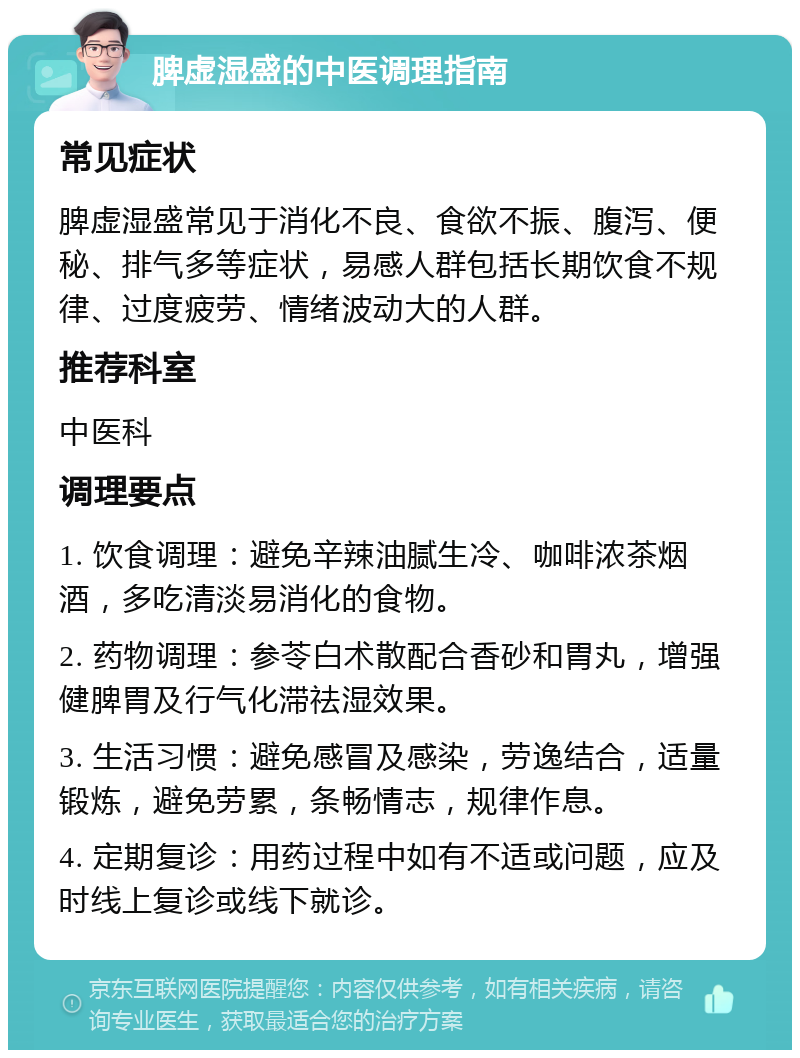 脾虚湿盛的中医调理指南 常见症状 脾虚湿盛常见于消化不良、食欲不振、腹泻、便秘、排气多等症状，易感人群包括长期饮食不规律、过度疲劳、情绪波动大的人群。 推荐科室 中医科 调理要点 1. 饮食调理：避免辛辣油腻生冷、咖啡浓茶烟酒，多吃清淡易消化的食物。 2. 药物调理：参苓白术散配合香砂和胃丸，增强健脾胃及行气化滞祛湿效果。 3. 生活习惯：避免感冒及感染，劳逸结合，适量锻炼，避免劳累，条畅情志，规律作息。 4. 定期复诊：用药过程中如有不适或问题，应及时线上复诊或线下就诊。