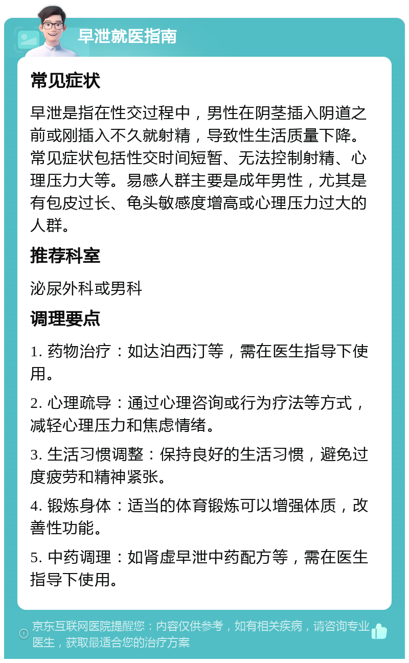 早泄就医指南 常见症状 早泄是指在性交过程中，男性在阴茎插入阴道之前或刚插入不久就射精，导致性生活质量下降。常见症状包括性交时间短暂、无法控制射精、心理压力大等。易感人群主要是成年男性，尤其是有包皮过长、龟头敏感度增高或心理压力过大的人群。 推荐科室 泌尿外科或男科 调理要点 1. 药物治疗：如达泊西汀等，需在医生指导下使用。 2. 心理疏导：通过心理咨询或行为疗法等方式，减轻心理压力和焦虑情绪。 3. 生活习惯调整：保持良好的生活习惯，避免过度疲劳和精神紧张。 4. 锻炼身体：适当的体育锻炼可以增强体质，改善性功能。 5. 中药调理：如肾虚早泄中药配方等，需在医生指导下使用。