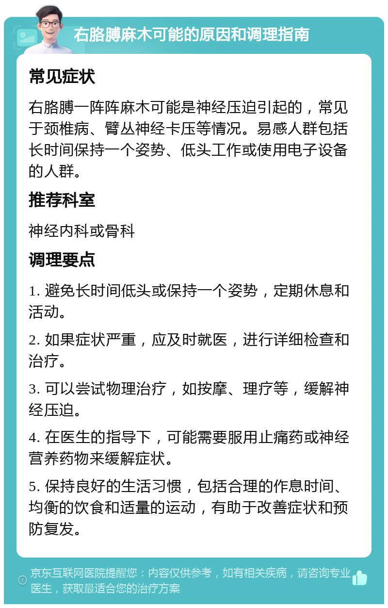 右胳膊麻木可能的原因和调理指南 常见症状 右胳膊一阵阵麻木可能是神经压迫引起的，常见于颈椎病、臂丛神经卡压等情况。易感人群包括长时间保持一个姿势、低头工作或使用电子设备的人群。 推荐科室 神经内科或骨科 调理要点 1. 避免长时间低头或保持一个姿势，定期休息和活动。 2. 如果症状严重，应及时就医，进行详细检查和治疗。 3. 可以尝试物理治疗，如按摩、理疗等，缓解神经压迫。 4. 在医生的指导下，可能需要服用止痛药或神经营养药物来缓解症状。 5. 保持良好的生活习惯，包括合理的作息时间、均衡的饮食和适量的运动，有助于改善症状和预防复发。