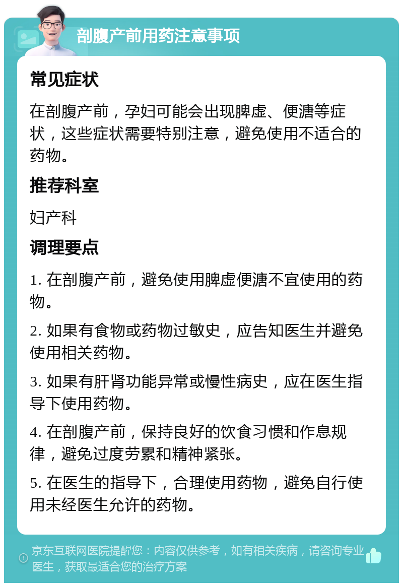 剖腹产前用药注意事项 常见症状 在剖腹产前，孕妇可能会出现脾虚、便溏等症状，这些症状需要特别注意，避免使用不适合的药物。 推荐科室 妇产科 调理要点 1. 在剖腹产前，避免使用脾虚便溏不宜使用的药物。 2. 如果有食物或药物过敏史，应告知医生并避免使用相关药物。 3. 如果有肝肾功能异常或慢性病史，应在医生指导下使用药物。 4. 在剖腹产前，保持良好的饮食习惯和作息规律，避免过度劳累和精神紧张。 5. 在医生的指导下，合理使用药物，避免自行使用未经医生允许的药物。