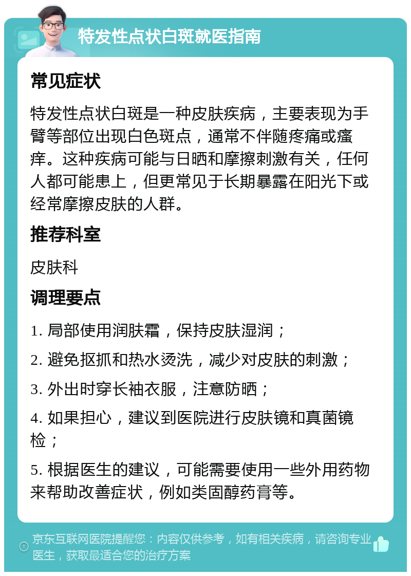 特发性点状白斑就医指南 常见症状 特发性点状白斑是一种皮肤疾病，主要表现为手臂等部位出现白色斑点，通常不伴随疼痛或瘙痒。这种疾病可能与日晒和摩擦刺激有关，任何人都可能患上，但更常见于长期暴露在阳光下或经常摩擦皮肤的人群。 推荐科室 皮肤科 调理要点 1. 局部使用润肤霜，保持皮肤湿润； 2. 避免抠抓和热水烫洗，减少对皮肤的刺激； 3. 外出时穿长袖衣服，注意防晒； 4. 如果担心，建议到医院进行皮肤镜和真菌镜检； 5. 根据医生的建议，可能需要使用一些外用药物来帮助改善症状，例如类固醇药膏等。