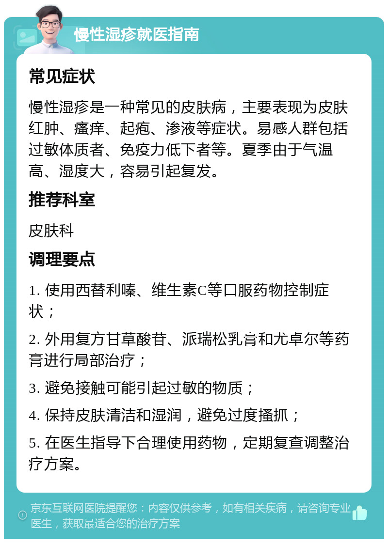 慢性湿疹就医指南 常见症状 慢性湿疹是一种常见的皮肤病，主要表现为皮肤红肿、瘙痒、起疱、渗液等症状。易感人群包括过敏体质者、免疫力低下者等。夏季由于气温高、湿度大，容易引起复发。 推荐科室 皮肤科 调理要点 1. 使用西替利嗪、维生素C等口服药物控制症状； 2. 外用复方甘草酸苷、派瑞松乳膏和尤卓尔等药膏进行局部治疗； 3. 避免接触可能引起过敏的物质； 4. 保持皮肤清洁和湿润，避免过度搔抓； 5. 在医生指导下合理使用药物，定期复查调整治疗方案。